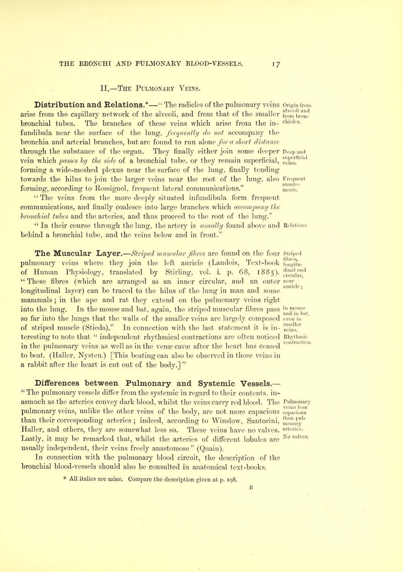 II.—The Pulmonary Veins. Distribution and Relations.*—'• The radicles of the puhnonary veins Origin from arise from the capillary network of the alveoli, and from that of the smaller from'brou^' bronchial tubes. The branches of these veins which arise from the in- chioies. fundibula near the surface of the lung, frequently do not accompany the bronchia and arterial branches, but are found to run alone for a sliort distance through the substance of the organ. They finally either join some deeper Deep and vein which passes hy the side of a bronchial tube, or they remain superficial, veins.*' forming a wide-meshed plexus near the surface of the lung, finally tending towards the hilus to ioin the larger veins near the root of the lung, also Frequent ' tiH(isto- forming, according to Bossignol, frequent lateral communications. mosis.  The veins from the more deeply situated infundibula form frequent communications, and finally coalesce into large branches which accornpany the bronchial tubes and the arteries, and thus proceed to the root of the lung.  In their course through the lung, the artery is usually found above and Reintions. behind a bronchial tube, and the veins below and in front. The Muscular Layer.—Striiml mnscidar fibres are found on the four striped pulmonary veins where they join the left auricle (Landois, Text-book longit'u- of Human Physiology, translated by Stirling, vol. i. p. 68, 1885). ^^l^^.'^  These fibres (which are arranged as an inner circular, and an outer ^cav longitudinal layer) can be traced to the hilus of the lung in man and some mammals ; in the ape and rat they extend on the pulmonary veins right into the lung-. In the mouse and bat, agfain, the striped muscular fibres pass inmonse ? ^ T and 1)1 bat, SO far nito the lungs that the walls of the smaller veins are largely composed even in of striped muscle (Stieda). In connection with the last statement it is in- veius!^^ teresting to note that  independent rhythmical contractions are often noticed Eliytlmiie in the pulmonary veins as well as in the vena3 cava3 after the heart has ceased ^^'^ • ■ to beat. (Haller, Nysten.) [This beating can also be observed in those veins in a rabbit after the heart is cut out of the body.]  Differences between Pulmonary and Systemic Vessels.—  The pulmonary vessels differ from the systemic in regard to their contents, in- asmuch as the arteries convey dark blood, whilst the veins carry red blood. The Pulmonary pulmonary veins, unlike the other veins of the body, are not more capacious capacious than their corresponding arteries ; indeed, according to Winslow, Santorini, nional'y*' Haller, and others, they are somewhat less so. These veins have no valves, aperies. Lastly, it may be remarked that, whilst the arteries of different lobules are ^° values, usually independent, their veins freely anastomose  (Quain). In connection with the pulmonary blood circuit, the description of the bronchial blood-vessels should also be consulted in anatomical text-books. * All italics are mine. Compare the description given at p. 198.