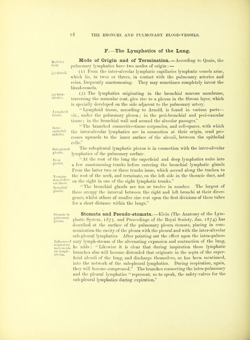 r.—The Lymphatics of the Lung. ji,^a\c\L's Mode of Origin and of Termination.—According to Quain, the from pulmonary lymphatics have two modes of origin : — (1) alyeoli. (0 l^'i'oni tiiP iuter-alvcolar lymphatic capillaries lymphatic vessels arise, which lie, in twos or threes, in contact with the pulmonary arteries and veins, frequently anastomosing. They may sometimes completely invest the blood-vessels. (2) brou- (2) The lymphatics originating in the bronchial mucous membrane, chides. traversing the muscular coat, give rise to a plexus in the fibrous layer, which is specially developed on the side adjacent to the pulmonary artery. I vmpli^i^^  Lymphoid tissue, according to Arnold, is found in various parts- tissue, viz., under the pulmonary pleura; in the peri-bronchial and peri-vascular tissue; in the bronchial wall and around the alveolar passages. l^^^y.  The branched connective-tissue corpuscles, and cell-spaces, with which Td^des^^ the inter-alveolar lymphatics are in connection at their origin, send pro- cesses upwards to the inner surface of the alveoli, between the epithelial cells.' Svib-pieuval The sub-pleural lymphatic plexus is in connection with the inter-alveolar plexus. lymphatics of the pulmonary surface. Depp At the root of the lung the superficial and deep lymphatics unite into piexus. ^ £g^y anastomosing trunks before entering the bronchial lymphatic glands From the latter two or three trunks issue, which ascend along the trachea to Temiina- the root of the neck, and terminate, on the left side in the thoracic duct, and enTducts ^' on the right in one of the right lymphatic trunks. Bronchial  The bronchial glands are ten or twelve in number. The largest of glands. these occupy the interval between the right and left bronchi at their diver- gence, whilst others of smaller size rest upon the first divisions of these tubes for a short distance within the lungs. storaata in Stomata and Pseudo-stomata.—Klein (The Anatomy of the Lym- S^' pliatic System. 1875. and Proceedings of the Royal Society, Jan. 1874) has described at the surface of the pulmonary pleura stomata, placing in com- munication the cavity of the pleura with the pleural and with the inter-alveolar sub-pleural lymphatics. After pointing out the effect upon the inti'a-pulmo- laflnenceof naiy lymph-stream of the alternating expansion and contraction of the lung, movwiu°ilts adds :  Likewise it is clear that during inspiration those lymphatic st°e^m^'^ branches also will become distended that originate in the septa of the super- ficial alveoli of the lung, and discharge themselves, as has been, mentioned, into the network of the sub-pleural lymphatics. During respiration, again, they will become compressed. The branches connecting the intra-pulmonary and the pleural lymphatics  represent, so to speak, the safety-valves for the sub-pleural lymphatics during expiration.