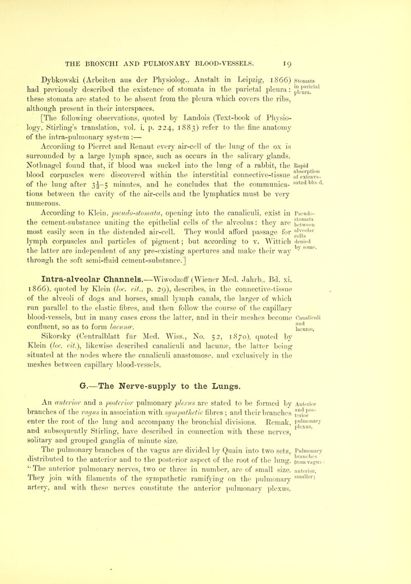 Dybkowski (Arbeiten aus der Pliysiolog., Anstalt in Leipzig, 1866) stomata had previously described the existence of stomata in the parietal pleura: ^li^.u!..*^*'^^ these stomata are stated to be absent from the pleura which covers the ribs, although present in their interspaces. [The following observations, quoted by Landois (Text-book of Physio- logy, Stirling's translation, vol. i. p. 224, 1883) refer to the fine anatomy of the intra-pulmonary system :— According to Pierret and Kenaut every air-cell of tlu' lung of the ox i>s surrounded by a large lymph space, such as occurs in the salivary glands. Nothnagel found that, if blood was sucked into the lung of a rabbit, the Ripid blood corpuscles were discovered within the interstitial connective-tissue of ex\'rav- of the lung after 35-5 minutes, and he concludes that the communica- s^tedbioi d, tions between the cavity of the air-cells and the lymphatics must be very numerous. According to Klein, jmudo-stomafr/, opening into the canaliculi, exist in Tsoudo- the cement-substance uniting the epithelial cells of tlie alveolus : they are between most easily seen in the distended air-cell. They would afford passage for lymph corpuscles and particles of pigment; but according to v. Wittich denipd the latter are independent of any pre-existing apertures and make their way through the soft semi-flnid cement-substance.] Intra-alveolar Channels.—Wiwodzoff (Wiener Med. Jahrb., Bd. xi. 1866). quoted by Klein (hie. cif.. p. 29), describes, in the connective-tissue of the alveoli of dogs and horses, small lymph canals, the larger of which run parallel to the elastic fibres, and then follow the course of the capillary blood-vessels, but in many cases cross the latter, and in their meshes become Cauaiiruii confluent, so as to form lacamr. kciuia'. Sikorsky (Centralblatt fiir Med. Wiss., No. 52, 1870), quoted by Klein Qoc. cit.), likewise described canaliculi and lacume, the latter being situated at the nodes where the canaliculi anastomose, and exclusively in the meshes between capillary blood-vessels. Gr.—The Nerve-supply to the Lungs. An anterior and a posterior pulmonary i)Je:cvs are stated to be formed by Anfevioi- branches of the vagus in association with symjmthctic fibres ; and their branches lerior*^ enter the root of the lung and accompany the bronchial divisions. Remak, pidmouary and subsequently Stirling, have described in connection with these nerves, solitary and grouped ganglia of minute size. The pulmonary branches of the vagus are divided by Quain into two sets, Pulmonary distributed to the anterior and to the posterior aspect of the root of the lung, from v^^s: '■ The anterior pulmonary nerves, two or three in number, are of snuiU size. autcTiov. They join with filaments of the sympathetic ramifying on the pulmonary ; artery, and with these nerves constitute the anterior pulmonary plexus.