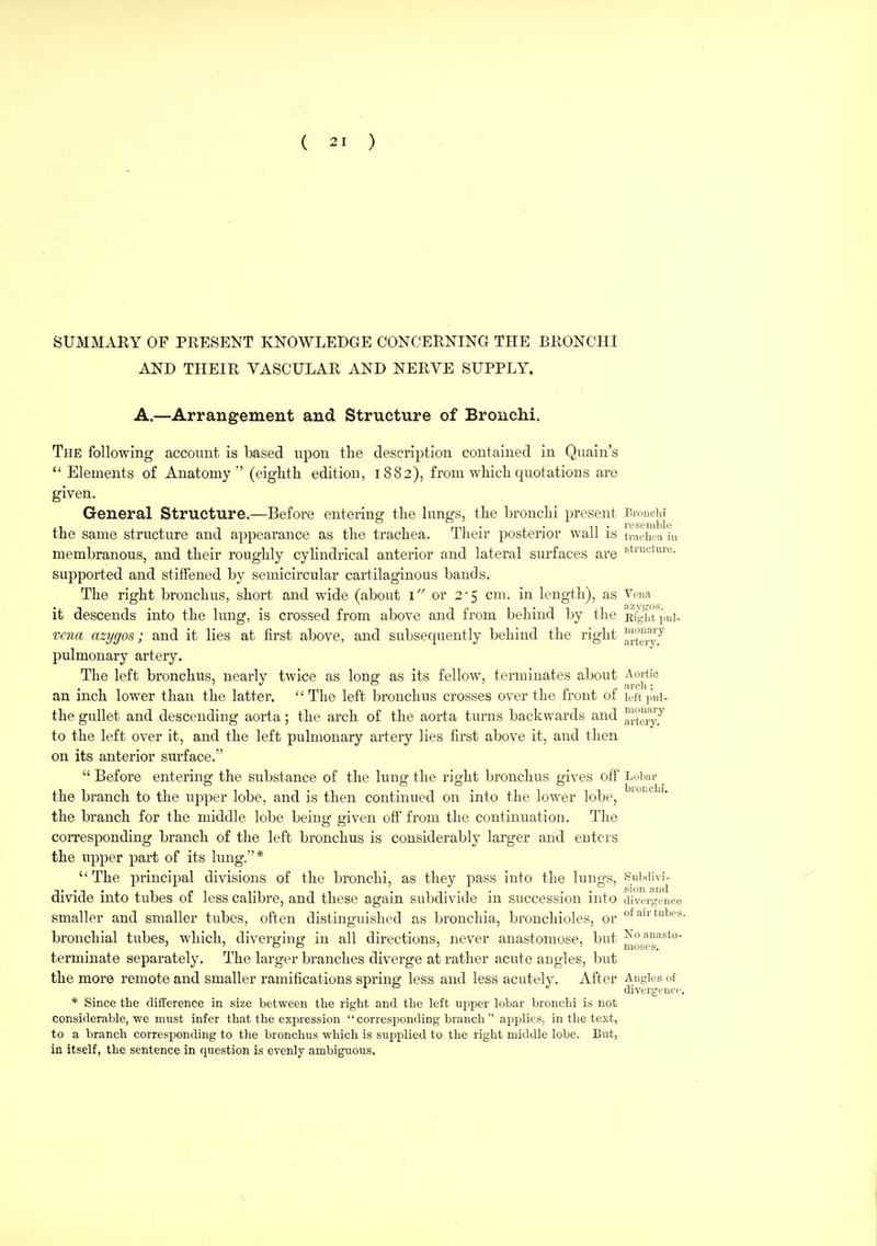SUMMARY or PRESENT KNOWLEDGE CONCERNING THE BRONCHI AND THEIR VASCULAR AND NERVE SUPPLY. A.—Arrangement and Structure of Bronchi. The following account is based upon the description contained in Quain's Elements of Anatomy (eighth edition, 1882), from which quotations are given. General Structure.—Before entering the lungs, the bronchi present Bronciii the same structure and appearance as the trachea. Their posterior wall is tnuin a in membranous, and their roughly cyhndrical anterior and lateral surfaces are stiuctiue. supported and stiffened by semicircular cartilaginous bands. The right bronchus, short and wide (about 1 or 25 cm. in length), as Vena it descends into the lung, is crossed from above and from behind by the Rfl^ht pul- vcna azygos; and it lies at first above, and subsequently behind the right ^.^^'5 pulmonary artery. The left bronchus, nearly twice as long; as its fellow, terminates about Aortic an inch lower than the latter. The left bronchus crosses over the front of leftpnl- the gullet and descending aorta; the arch of the aorta turns backwards and ™tgl^'y7 to the left over it, and the left pulmonary artery lies first above it, and then on its anterior surface.  Before entering the substance of the lung the right bronchus gives ofi' Lobar _ the branch to the upper lobe, and is then continued on into the lower lobe, ^^^^ the branch for the middle lobe being given off from the continuation. The corresponding branch of the left bronchus is considerably larger and enters the upper part of its lung.*  The principal divisions of the bronchi, as they pass into the lungs, Suixiivi- divide into tubes of less calibre, and these again subdivide in succession into divergence smaller and smaller tubes, often distinguished as bronchia, bronchioles, or f^ir tubes, bronchial tubes, which, diverging in all directions, never anastomose, but Noanasto- terminate separately. The larger branches diverge at rather acute angles, but the more remote and smaller ramifications spring less and less acutely. After Angles of clivergcncc. * Since the difference in size between the right and the left upper lobar bronchi is not considerable, we must infer that the expression  corresponding branch  applies, in the text, to a branch corresponding to the bronchus which is supplied to the right middle lobe. But, in itself, the sentence in question is evenly ambiguous.