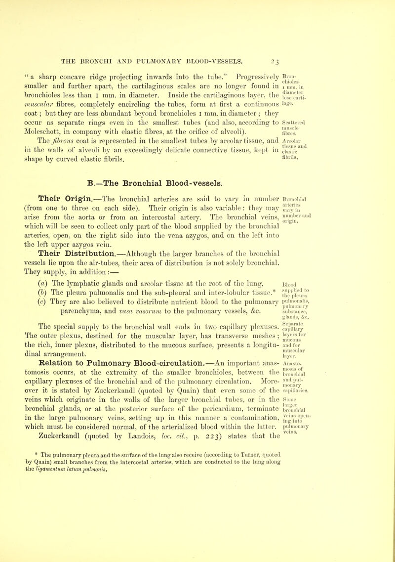  a sharp concave ridge projecting inwards into the tiibe.' Progressively smaller and further apart, the cartilaginous scales are no longer found in i mm. in bronchioles less than i ram. iu diameter. Inside the cartilaginous layer, the jo'scarti- muscidar fibres, completely encircling the tubes, form at first a continuous ^'^se- coat; but they are less abundant beyond bronchioles I mm. in diameter ; they occur as separate rings even in the smallest tubes (and also, according to Scnttei-ed Moleschott, in company with elastic fibres, at the orifice of alveoli). liblv^.' The fibrous coat is represented in the smallest tubes by areolar tissue, and j\reular in the walls of alveoli by an exceedingly delicate connective tissue, kept in eiastiV^ shape by curved elastic fibrils. flbnis. B.—The Bronchial Blood-vessels. Their Origin.—The bronchial arteries are said to vary iu number Brondiial (from one to three on each side). Their origin is also variable : they may vary'iu arise from the aorta or from an intercostal artery. The bronchial veins, '.iJtr .and . . origin. which will be seen to collect only part of the blood supplied by the bronchial arteries, open, on the right side into the vena azygos, and on the left into the left upper azygos vein. Their Distribution.—Althouofh the larger branches of the bronchial vessels lie upon the air-tubes, their area of distril^ution is not solely bronchial. They supply, in addition:— (a) The lymphatic glands and areolar tissue at the root of the lung, in,),,.! (b) The pleura pulmonalis and the sub-pleural and inter-lobular tissue.* n'i'p\eui!° (c) They are also believed to distribute nutrient blood to the pulmonary piJliiioiiaiis, parenchyma, and vasa rasorum to the pulmonary vessels, &c. substance, glands, &e. The special supply to the bronchial wall ends in two capillary plexuses, capillary The outer plexus, destined for the muscular layer, has transverse meshes; i^'yei'sfor , , , •! ' ^ ' nmoons the rich, inner plexus, distributed to the mucous surface, presents a longitu- and for -,. , . muscular dmal arrangement. Xa-^-^-x. Eelation to Pulmonary Blood-circulation.—An important anas- Anasto. tomosis occurs, at the extremity of the smaller bronchioles, between the brnucij'jai capillary plexuses of the bronchial and of the pulmonarv circulation. More- '^l''- over it is stated by Zuckerkaudl (quoted by Quain) that even some of the capillaries, veins which originate in the walls of the larger bronchial tubes, or in the Somo bronchial glands, or at the posterior surface of the pericardium, terminate bionciiial in the large pulmonary veins, setting up in this manner a contamination, which must be considered normal, of the arterialized blood within the latter, pulmonary Zuckerkandl (quoted by Laudois, loc. cit., p. 223) states that the * The pulmonary pleura and the surface of the lung also receive (according to Turner, quoted by Quain) small branches from the intercostal arteries, which are conducted to the lung along the ligamentum latum imhnonis.