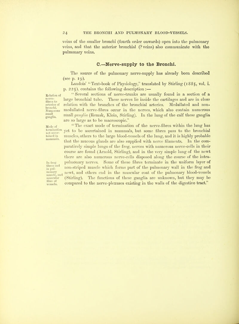 veins of the smaller bronclii (fourbli order onwards) open into the pulmonary veins, and that the anterior bronchial (? veins) also communicate with the pulmonary veins. C.—Nerve-supply to the Bronchi. The source of the pulmonary nerve-supply has already been described (see p. 19). Landois' Text-book of Physiology, translated by Stirling (1885, vol. i. p. 225), contains the following description:— Eeiationof Several sections of nerve-trunks are usually found in a section of a ^l^'^'^-. large bronchial tube. These nerves lie inside the cartilacjes and are in close fibres to ° , . _ ^ arteries of relation with the branches of the bronchial arteries. Medullated and non- Numerous medullated nerve-fibres occur in the nerves, which also contain numerous gau'i-lia small ganglia (Remak, Klein, Stirling). In the lung of the calf these ganglia are so large as to be macroscopic. Mode of The exact mode of termination of the nerve-fibres within the lung has termmatiou ascertained in mammals, but some fibres pass to the bronchial not ascer- ' i _ tained in muscles, othcrs to the large blood-vessels of the lung, and it is highly probable that the mucous glands are also supplied with nerve filaments. In the com- paratively simple lungs of the frog, nerves with numerous nei've-cells in their course are found (Arnold, Stirling), and in the very simple lung of the newt there are also numerous nerve-cells disposed along the course of the intra- Iii frog pulmonary nerves. Some of these fibres terminate in the uniform layer of i'u iwi-'^ non-striped muscle which forms part of the pulmonary wall in the frog and monaiy newt, and others end in the muscular coat of the pulmonary blood-vessels muscle, and . . i i muscular (Stirling). The functions of these ganglia are unknown, but they may be vessels. Compared to the nerve-plexuses existing in the walls of the digestive tract.