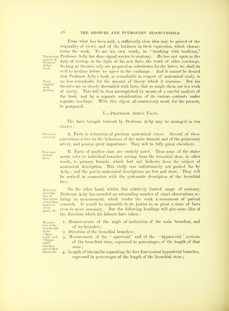 Theoretical aspects of Pi'ofessoi' Aeby's work. Pacts luiugled with theories. From what has been said, a sufficieutly clear idea may be gained of the originality of views, and of the boldness in their expression, which chai-ac- terize the work. To use his own words, in  breaking with tradition, Professor Aeby has done signal service to anatomy. He has cast upon us the duty of testing, in the light of his new facts, the truth of older teachings. So long as theories only are proposed as substitutes fortlie latter, we shall do well to hesitate before we agree to the exchange. And it cannot be denied that Professor Aeby's book, so remarkable in respect of anatomical study, is no less remarkable for the amount of theory which it contains. But his theories are so closely dovetailed with facts, that to single them out is a work of nicety. This will be best accomplished l)y means of a careful analysis of the book, and by a separate consideration of its various contents under separate headings. With this object, all controversy must, for the present, be postponed. T.—Professor Aeby's Facts. Old crroi-s corroded. New ana- tomical facts. The facts brouglit forward by Professor Aeby inay be arranged in two classes : A. Facts in refutation of previous anatomical errors. Several of these corrections relate to the behaviour of the main bronchi and of the pulmonary artery, and possess great importance. They will be fnlly given elsewhere. B. Facts of another class are entirely novel. Thus some of the state- ments refer to individual branches arising from the bronchial stem, in other words, to primary bronchi, which had not hitherto been the subject of anatomical description. This study was unfortunately not pushed far by Aeby ; and the purely anatomical descriptions are few and short. They will be noticed in connection with the systematic description of the bronchial tree. On the other hand, within this relatively limited range of anatomy, Professor Aeby has crowded an astounding number of exact observations re- dimpiisions lating to measurement, which render the work a monument of patient angles of ' research. It would be impossible to do justice to so great a mass of facts gence' &c even in mere summary. But the following headings will give some idea of the direction which his labours have taken : Extensive investiga- tion of Mensura- tion of the bronchi and of the  Epar- terial, and  Hj-par- terial  branches, and of their internodia. Measurements of the angle of inclination of the main bronchus, and of its branches ; Direction of the bronchial branches ; Measurement of the  eparterial and of the  hyparterial  sections of the bronchial stem, expressed in percentages of the length of that stem ; Length of internodia separating the first four ventral liyparterial branches, expressed in percentages of the length of the bronchial stem ;