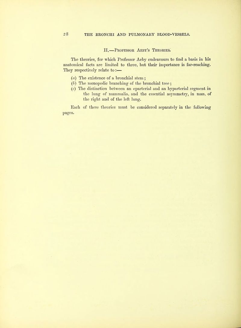 II.—Professor Aeby's Theories. The theories, for which Professor Aeby endeavours to find a basis in his anatomical facts are limited to three, but their importance is far-reaching. They respectively relate to:— (a) The existence of a bronchial stem ; (6) The monopodia branching of the bronchial tree; (c) The distinction between an eparterial and an hyparterial segment in the lung of mammalia, and the essential asymmetry, in man, of the right and of the left lung. Each of these theories must be considered separately in the following pages.