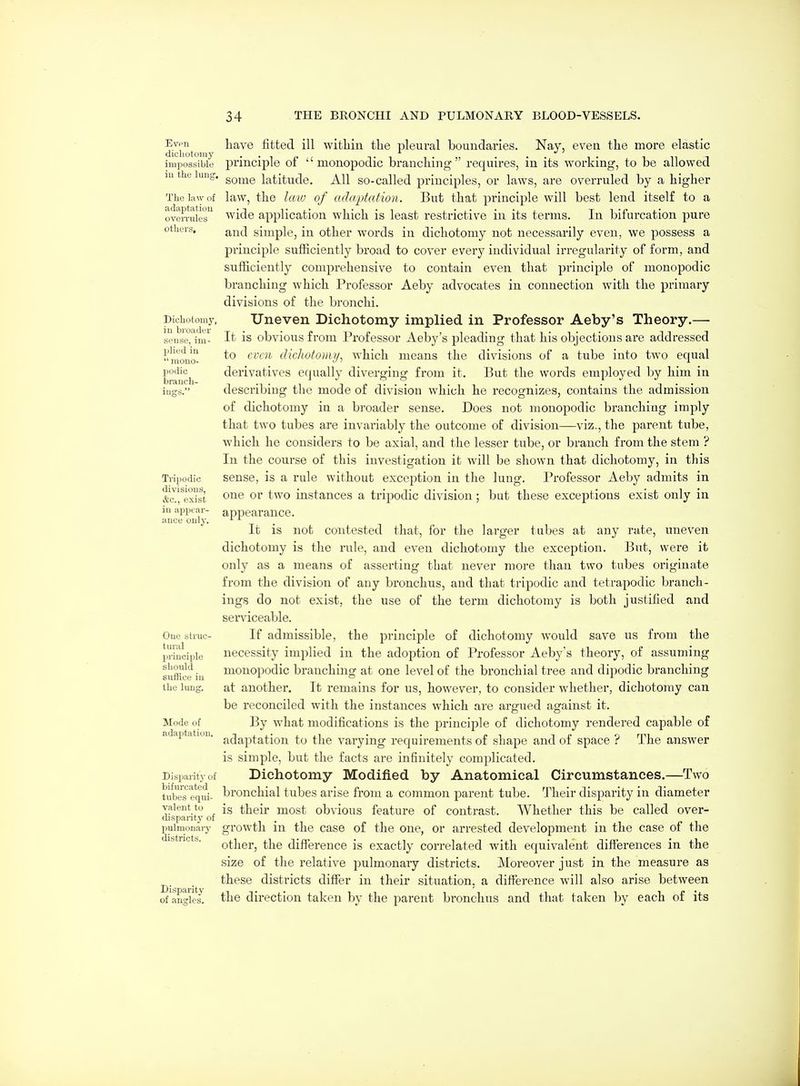 Even dichotomy impossible iu the lung, The law of adaptation oveiTules others. Dichotomy, iu broader sense, im- plied iu  mono- Ijodic branch- ings. Tripodic divisions, &c., exist iu appear- ance only. One struc- tural principle should suffice iu the lung. Mode of adaptation. Disparit}- of bifurcated tubes equi- valent to disparity of puimonaiy districts. Disparity of angles. have fitted ill within the pleural boundaries. Nay, even the more elastic principle of  monopodic branching requires, in its working, to be allowed some latitude. All so-called principles, or laws, are overruled by a higher law, the law of adaptation. But that principle will best lend itself to a wide application which is least restrictive in its terms. In bifurcation pure and simple, in other words in dichotomy not necessarily even, we possess a principle sufficiently broad to cover every individual irregularity of form, and sufficiently comprehensive to contain even that principle of monopodic branching which Professor Aeby advocates in connection with the primary divisions of the bronchi. Uneven Dichotomy implied in Professor Aeby's Theory.— It is obvious from Professor Aeby's pleading that his objections are addressed to even dicJwtomi/, which means the divisions of a tube into two equal derivatives equally diverging from it. But the words employed by him in describing the mode of division which he recognizes, contains the admission of dichotomy in a broader sense. Does not monopodic branching imply that two titbes are invariably the outcome of division—viz., the parent tube, which he considers to be axial, and the lesser tube, or branch from the stem ? In the course of this investigation it will be shown that dichotomy, in this sense, is a rule without exception in the lung. Professor Aeby admits in one or two instances a tripodic division; but these exceptions exist only in appearance. It is not contested that, for the larger tubes at any rate, uneven dichotomy is the rule, and even dichotomy the exception. But, were it only as a means of asserting that never more than two tubes originate from the division of any bronchus, and that tripodic and tetrapodic branch- ings do not exist, the use of the term dichotomy is both justified and serviceable. If admissible, the principle of dichotomy would save us from the necessity implied in the adoption of Professor Aeby's theory, of assuming monopodic branching at one level of the bronchial tree and dipodic branching at another. It remains for us, however, to consider whether, dichotomy can be reconciled with the instances which are argued against it. By what modifications is the jDrinciple of dichotomy rendered capable of adaptation to the varying requirements of shape and of space ? The answer is simple, but the facts are infinitely complicated. Dichotomy Modified by Anatomical Circumstances.—Two bronchial tubes arise from a common parent tube. Their disparity in diameter is their most obvious feature of contrast. Whether this be called over- growth in the case of the one, or arrested development in the case of the other, the difference is exactly correlated with equivalent differences in the size of the relative puimonaiy districts. Moreover just in the measure as these districts differ in their situation, a difference will also arise between the direction taken by the parent bronchus and that taken by each of its