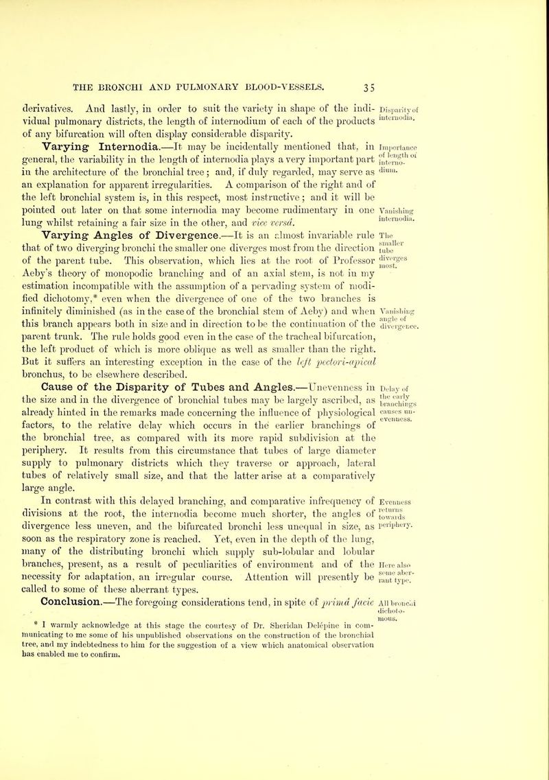derivatives. And lastly, in order to suit the variety in shape of the indi- Disi.mityof vidnal pulmonary districts, the length of internodium of each of the products i**^''*-''''- of any bifurcation will often display considerable disparity. Varying Internodia.—It may be incidentally mentioned that, in imiiortance general, the variability in the length of internodia plays a very important part nterno'.'^ °^ in the architecture of the bronchial tree ; and, if duly regarded, may serve as an explanation for apparent irregularities. A comparison of the right and of the left bronchial system is, in this respect, most instructive; and it will be pointed out later on that soine internodia may become rudimentary in one Vauishiug lung W'hilst retaining a fair size in the other, and rice rcrsd. mtemodia. Varying- Angles of Divergence.—It is an dmost invariable rule The that of two diverging bronchi the smaller one diverges most from the direction t^i^e of the parent tube. This observation, which lies at the root of Professor Aeby's theory of monopodic branchiiig and of an axial stem, is not in my estimation incompatible with the assumption of a pervading sj'stem of modi- fied dichotomy,* even when the divergence of one of the two branches is infinitely diminished (as in the case of the bronchial stem of Aeby) and when Viuii.siiing this branch appears both in size and in direction to be the continuation of the ^dlvvrgviice. parent trunk. The rule holds good even in the case of the tracheal bifurcation, the left product of which is more oblique as well as smaller than the right. But it suffers an interesting exception in the case of the Ic/t 'pectori-upical bronchus, to be elsewhere described. Cause of the Disparity of Tubes and Angles.—Uuevenness in Duhiy,.f the size and in the divergence of bronchial tubes may be largely ascribed, as [Jrauchi'mrs already hinted in the remarks made concei'ning the influence of physiological cfiuses uu- factors, to the relative delay which occurs in the earlier branchings of the bronchial tree, as compared with its more rapid subdivision at the periphery. It results from this circumstance that tubes of large diameter supply to pulmonary districts which they traverse or approach, lateral tubes of relatively small size, and that the latter arise at a comparatively large angle. In contrast with this delayed branching, and comparative infrequency of Evcuuess divisions at the root, the internodia become much shorter, the angles of }o|',ixL divergence less uneven, and the bifurcated bronchi less unequal in size, as 1'01'1j^it- soon as the respiratory zone is reached. Yet, even in the depth of the lung, many of the distributing bronchi which supply sub-lobular and lobular branches, present, as a result of peculiarities of environment and of the Here also necessity for adaptation, an irregular course. Attention will presently be raut'typcl' called to some of these aberrant types. Conclusion.—The foregoing considerations tend, in spite of i^riind facie ah bronchi diclicilo- moiis. 1 warmly acknowledge at this stage the courtesy of Dr. Sheridan Delepine in com- municating to me some of his unpublished observations on the construction of the bronchial tree, and my indebtedness to him for the suggestion of a view which anatomical observation has enabled me to confirm.