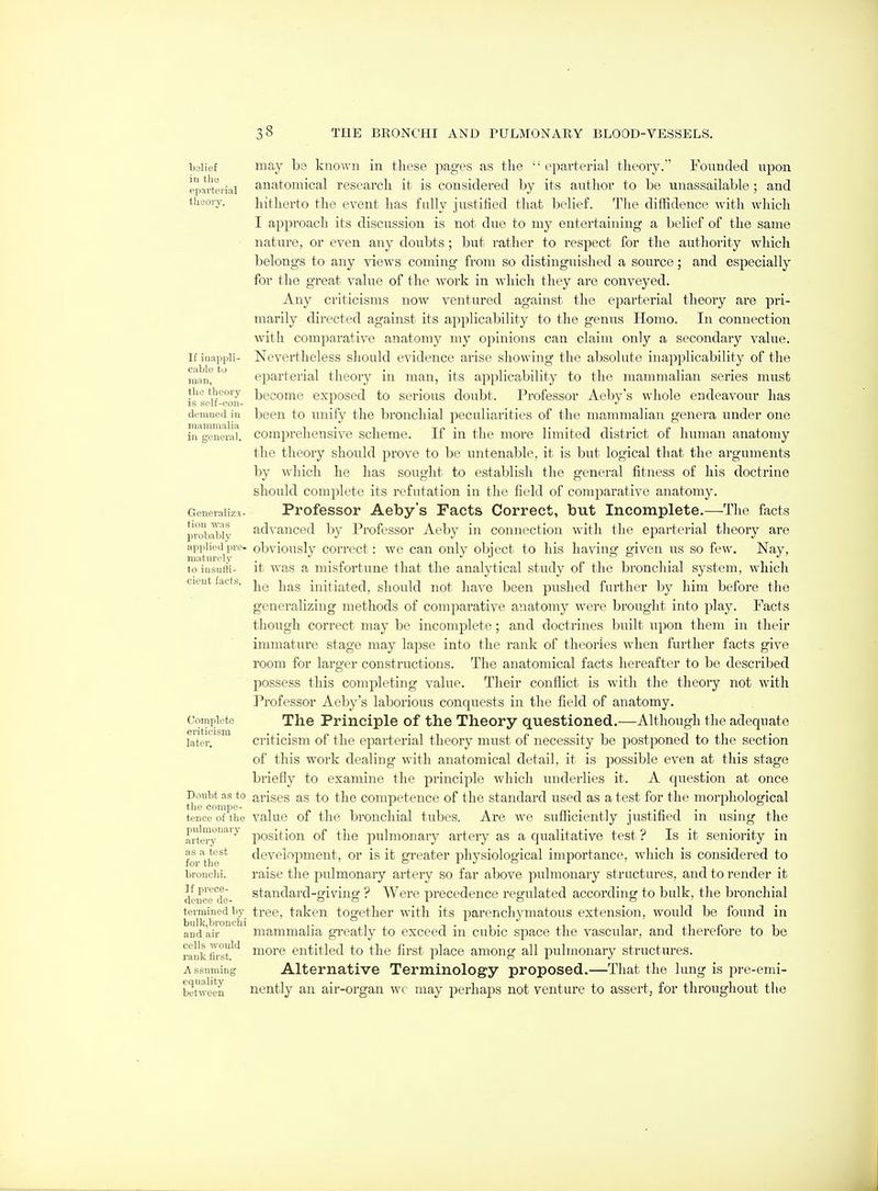 belief iu tllB epartei'ial theory. If iuappli- Ciible to man, the theory is self-coii- demuod iu niammalia in ceueral. Generaliza- tion was probably iipplied pre- maturely to iusutti- cicut facts. Complete criticism later. Doubt as to the compe- tence of the pulmonary artery as a test for the bronchi. If prece- dence de- termined 1)}' bulk,bronchi and air cells would rank first. A ssuniing equality between may bo known in these pages as the  eparterial theory. Founded upon anatomical research it is considered hj its author to be unassailable; and hitherto the event has fully justified that belief. The diffidence with which I approach its discussion is not due to my entertaining a belief of the same nature, or even any doubts; but rather to respect for the authority which belongs to any views coming from so distinguished a source; and especially for the great value of the woi'k in which they are conveyed. Any criticisms now ventured against the eparterial theory are pri- marily directed against its applicability to the genus Homo. In connection with comparative anatomy my opinions can claim only a secondary value. Nevertheless should evidence arise showing the absolute inaioplicability of tlie e]Darterial theory in man, its applicability to the mammalian series must become exposed to serious doubt. Professor Aeby's whole endeavour has been to unify the bronchial peculiarities of the mammalian genera under one comprehensive scheme. If in the more limited district of human anatomy the theory should prove to be untenable, it is but logical that the arguments by which he has sought to establish the general fitness of his doctrine should complete its refutation in the field of comparative anatomy. Professor Aeby's Facts Correct, but Incomplete.—The facts advanced by Professor Aeby in connection with the eparterial theory are obviously correct: we can only object to his having given us so few. Nay, it was a misfortune that the analytical study of the bronchial system, which he has initiated, should not liave been pushed further by him before the generalizing methods of comparative anatomy were brought into play. Facts though correct may be incomplete; and doctrines built upon them in their immature stage may lapse into the rank of theories when further facts give room for larger constructions. The anatomical facts hereafter to be described possess this completing value. Their conflict is with the theory not with Professor Aeby's laborious conquests in the field of anatomy. The Principle of the Theory questioned.—Although the adequate criticism of the eparterial theory must of necessity be postponed to the section of this work dealing with anatomical detail, it is possible even at this stage briefly to examine the principle which underlies it. A cjuestion at once arises as to the conq^etence of the standard used as a test for the ntorphological value of the bronchial tubes. Are we sufficiently justified in using the position of the pulmonary artery as a qualitative test ? Is it seniority in development, or is it greater physiological importance, which is considered to raise the pulmonary artery so far above pulmonary structures, and to render it standard-giving ? Were precedence regulated according to bulk, the bronchial tree, taken together with its parenchymatous extension, would be found in mammalia greatly to exceed in cubic space the vascular, and therefore to be more entitled to the first place among all pulmonary structures. Alternative Terminology proposed.—That the lung is pre-emi- nently an air-organ wc may perhaps not venture to assert, for throughout the
