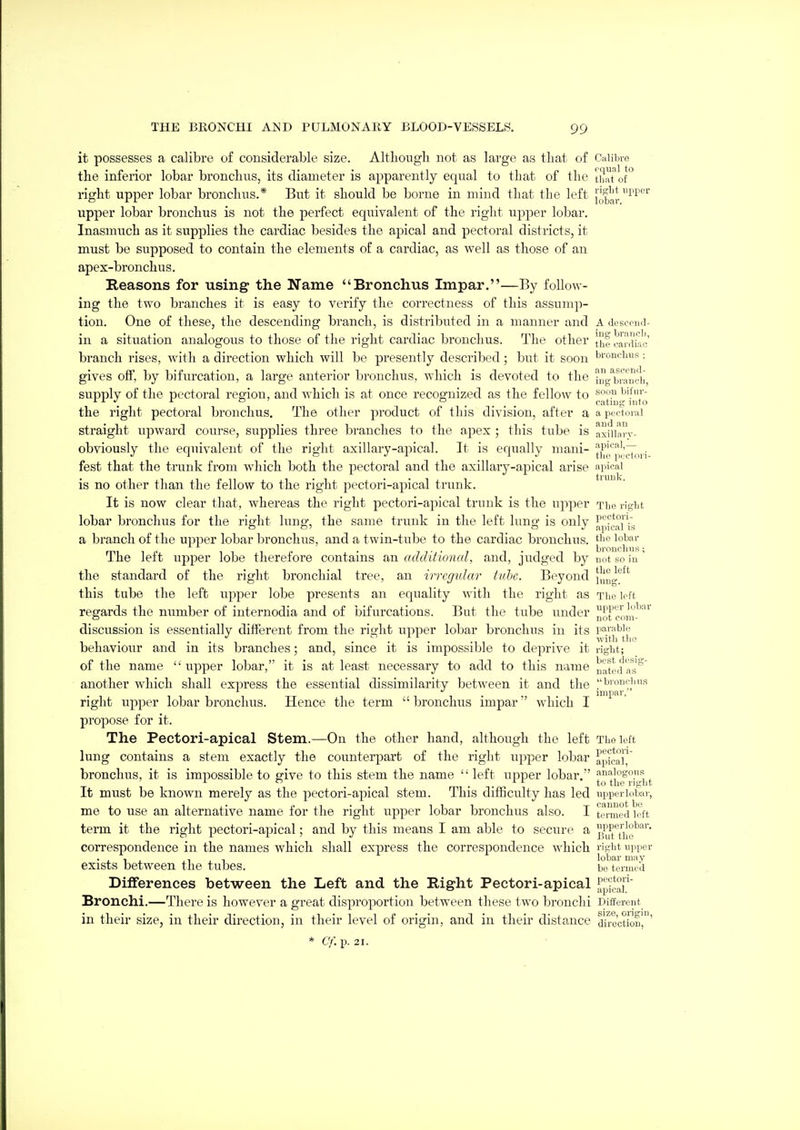 it possesses a calibre of considerable size. Altliougli not as large as tliat of Calibre the inferior lobar bronchus, its diameter is apparently equal to that of the thrtTof right upper lobar bronchus.* But it should be borne in mind that the left upper lobar bronchus is not the perfect equivalent of the right upper lobar. Inasmuch as it supplies the cardiac besides the apical and pectoral districts, it must be supposed to contain the elements of a cardiac, as well as those of an apex-bronchus. Reasons for using the Name Bronchus Impar.—By follow- ing the two branches it is easy to verify the correctness of this assump- tion. One of these, the descending branch, is distributed in a manner and A desccud- in a situation analogous to those of the right cardiac bronchus. The other J|^f cardiac' branch rises, with a direction which will be presently described; but it soon bronchus; gives off, by bifurcation, a large anterior bronchus, which is devoted to the hig^n-aTcii, supply of the pectoral region, and which is at once recognized as the fellow to the right pectoral bronchus. The other product of this division, after a a pecu.rai straight upward course, supplies three branches to the apex ; this tube is axuian- obviously the equivalent of the right axillary-apical. It is equally mani- fest that the trunk from which both the pectoral and the axillary-apical arise picai is no other than the fellow to the right pectori-apical trunk. It is now clear that, whereas the right pectori-apical trunk is the upper The right lobar bronchus for the right lung, the same trunk in the left lung is only }|p?c°['ig a branch of the upper lobar bronchus, and a twin-tube to the cardiac bronchus, ^''o lobar The left upper lobe therefore contains an additional, and, judged by not so in' the standard of the right bronchial tree, an irregtdar tuhe. Beyond {|{ng^^' this tube the left upper lobe presents an equality with the right as The loft regards the number of internodia and of bifurcations. But the tube under JJofeom-^'^^ discussion is essentially different from the right upper lobar bronchus in its r-iraWe 11- 1 ., , . ivith tho behaviour and m its branches; and, since it is impossible to deprive it right; of the name  upper lobar, it is at least necessary to add to this name l^ated'as^ another which shall express the essential dissimilarity between it and the bronchus . . inipar. right upper lobar bronchus. Hence the term bronchus impar'' which I propose for it. The Pectori-apical Stem.—On the other hand, although the left The left lung contains a stem exactly the counterpart of the right upper lobar apical) bronchus, it is impossible to give to this stem the name  left upper lobar. It must be known merely as the pectori-apical stem. This difficulty has led upperlobar, me to use an alternative name for the right upper lobar bronchus also. I temed left term it the right pectori-apical; and by this means I am able to secure a g^u^'^tiJ^^'' correspondence in the names which shall express the correspondence which right upper exists between the tubes. be termed Differences between the Left and the Right Pectori-apical Bronchi.—There is however a great disproportion between these two bronchi Different in their size, in their direction, in their level of origin, and in their distance direction',' * cr. p. 21.