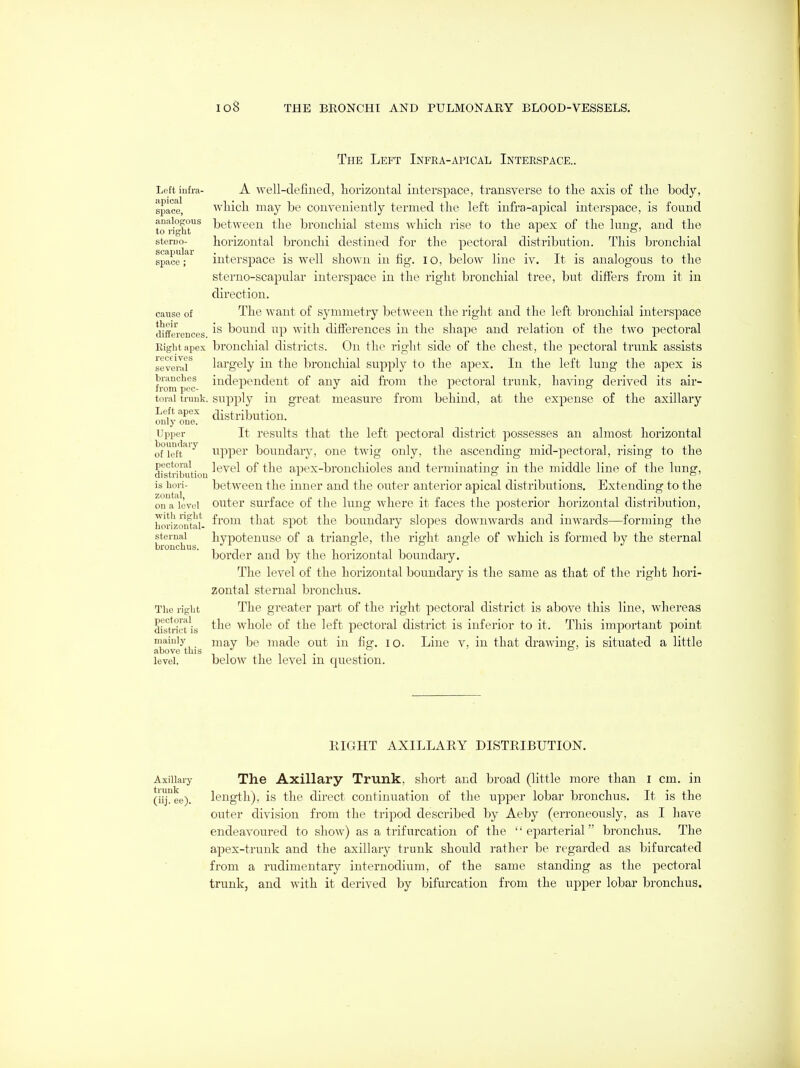 The Left Infra-apical Inteespace.. Left iufra- apical space, analogous to right steruo- scapular space; cause of their differences. Eight apex receives several branches from pec- toral trunk. Left apex only one. Upper boundary of left pectoral distri bution is Lori- zoutal, on a level with right horizontal- sternal bronchus. The right pectoral district is mainly above this level. A well-defined, horizontal interspace, transverse to the axis of the body, which may be conveniently termed the left infra-apical interspace, is found between the bronchial stems which rise to the apex of the lung, and the horizontal bronchi destined for the pectoral distribution. This bronchial interspace is well shown in fig. lo, below line iv. It is analogous to the sterno-scapular interspace in the right bronchial tree, but differs from it in direction. The want of symmetry between the right and the left bronchial interspace is bound up with difierences in the shape and relation of the two pectoral bronchial districts. On the riglit side of the chest, the pectoral trunk assists largely in the bronchial supply to the apex. In the left lung the apex is independent of any aid from the pectoral trunk, having derived its air- supply in great measui'e from behind, at the expense of the axillary distribution. It results that the left pectoral district possesses an almost horizontal upper boundary, one twig only, the ascending mid-pectoral, rising to the level of the apex-bronchioles and terminating in the middle line of the lung, between the inner and the outer anterior apical distributions. Extending to the outer surface of the lung where it faces the posterior horizontal distribution, from that spot the boundary slopes downwards and inwards—forming the hypotenuse of a triangle, the right angle of which is formed by the sternal border and by the horizontal boundary. The level of the horizontal boundary is the same as that of the right hori- zontal sternal bronchus. The greater part of the right pectoral district is above this line, whereas the whole of the left pectoral district is inferior to it. This important point may be made out in fig. lo. Line v, in that drawing, is situated a little below the level in question. RIGHT AXILLARY DISTRIBUTION. Axillary The AxiUary Trunk, short and broad (little more than i cm. in (iij\ ee). length), is the direct continuation of the upper lobar bronchus. It is the outer division from the tripod described by Aeby (erroneously, as I have endeavoured to show) as a trifurcation of the '' eparterial bronchus. The apex-trunk and the axillary trunk should rather be regarded as bifurcated from a rudimentary internodium, of the same standing as the pectoral trunk, and with it derived by bifurcation from the upper lobar bronchus.