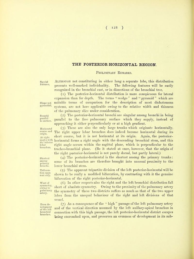 THE POSTERIOR HORIZONTAL REGION. Peeliminary Remarks. Special features. Shape not pyramidal. Bronchi pai-allel to surface. Horizontal course and origin. At right angles with the inferior lobar bronchus. Shortest among priniai-y bronchi. Trifurca- tion appa- rent only. Want of symmetry, owing to pulmonary artery. Even de- velopment of the left bronchial branches. Although not constituting in eitliei* lung a separate lobe, this distribution presents well-marked individuality. The following features will be easily recognized in the bronchial cast, or in dissections of the bronchial tree. (1) The posterior-horizontal distribution is more conspicuous for lateral expansion than for depth. The terms  wedge  and  pyramid  which are suitable terms of comparison for the description of most dichotomous systems, are not here applicable owing to the relative width and thinness of the pulmonary slice under consideration. (2) The posterior-horizontal bronchi are singular among bronchi in being l^arallel to the free pulmonary surface which they supply, instead of approaching it either perpendicularly or at a high gradient. (3) These are also the only large trunks which originate horizontally. The right upper lobar bronchus does indeed become horizontal during its short course, but it is not horizontal at its origin. Again, the po.sterior- horizontal forms a right angle with the descending bronchial stem, and this right angle occurs within the sagittal plane, which is perpendicular to the tracheo-bronchial plane. (Be it stated at once, however, that the origin of the right posterior-horizontal is not purely dorsal, but partly lateral.) (4) The posterior-horizontal is the shortest among the primary trunks : some of its branches are therefore brought into unusual pro-ximity to the lower bronchial stem. (5) The apparent tripartite division of the left posterior-horizontal will be shown to be really a modified bifurcation, by contrasting with it the genuine bifurcation of the right posterior-horizontal. (6) In other respects also the right and the left bronchial distribution fall short of absolute symmetry. Owing to the proximity of the pulmonary artery the symmetry of these two districts suffers as much as that of the two upper lobes from the unequal behaviour of the right and left divisions of that vessel. (7) As a consequence of the  high  passage of the left pulmonary artery and of the vertical direction assumed by the left axillary-apical bronchus in connection with this high passage, the left posterior-horizontal district escapes being encroached upon, and preserves an evenness of development in its sub-