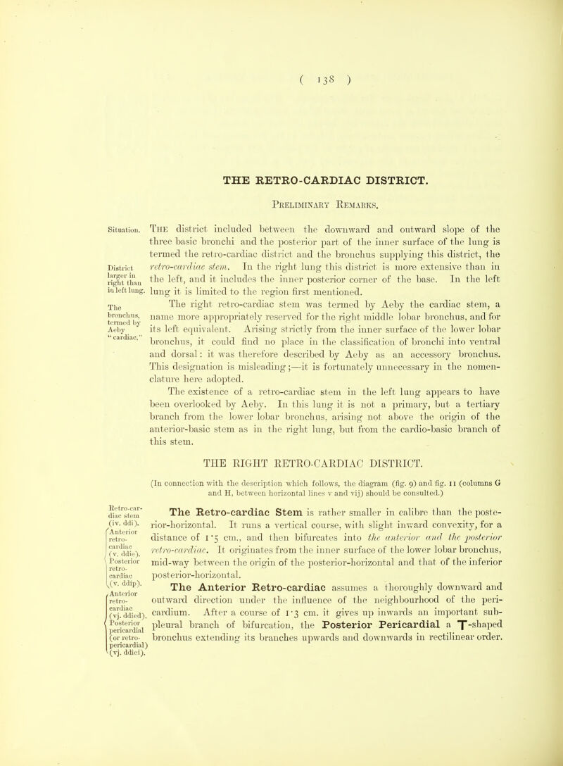 THE RETRO-CARDIAC DISTRICT. Preliminary Remarks. Situation. District larger in light than iu left lung. The bronchus, termed by Aeby  cardiac. Eetro-car- diac stem (iv. ddi). 'Anterior retro- cardiac J (v. ddie). \ Posterior retro- cardiac ^(v. ddip). / Anterior retro- cardiac (vj. ddied). ( Posterior pericardial (or retro- pericardial) (vj. ddiei). The district included between the downward and outward slope of the three basic bronchi and the posterior part of the inner surface of the lung is termed the retro-cardiac district and the bronchus supplying this district, the retro-cardiac stem. Tn the right lung this district is more extensive than in the left, and it includes the inner posterior corner of the base. In the left lung it is limited to the region first mentioned. The right retro-cardiac stem was termed by Aeby the cardiac stem, a name more appropriately reserved for the right middle lobar bronchus, and for its left equivalent. Arising strictly from the inner surface of the lower lobar broiTchus, it could find no place in the classification of Ijronchi into ventral and dorsal: it was therefore described by Aeby as an accessory bronchus. This designation is misleading;—it is fortunately unnecessary in the nomen- clature here adopted. The existence of a retro-cardiac stem in the left lung appears to have been overlooked by Aeby. In this lung it is not a primary, but a tertiary branch from the lower lobar bronchus, arising not above the origin of the anterior-basic stem as in the right lung, but from the cardio-basic branch of this stem. THE RIGHT RETRO-CARDIAC DISTRICT. (In connection with the description which follows, the diagram (fig. 9) and lig. 11 (columns G and H, between horizontal lines v and vij) should be consulted.) The Retro-cardiac Stem is rather smaller in calibre than the poste- rior-horizontal. It runs a vertical course, with slight inward convexity^ for a distance of 1*5 cm., and then bifurcates into the anterior and the posterior retro-cardiac. It originates from the inner surface of the lower lobar bronchus, mid-way between the origin of the posterior-horizontal and that of the inferior posterior-horizontal. The Anterior Retro-cardiac assumes a thoroughly downward and outward direction under the infiuence of the neighbourhood of the peri- cardium. After a course of l3 cm. it gives up inwards an import-ant sub- pleural branch of bifurcation, the Posterior Pericardial a T^^^^?^^ bronchus extending its branches upwards and downwards in rectilinear order.