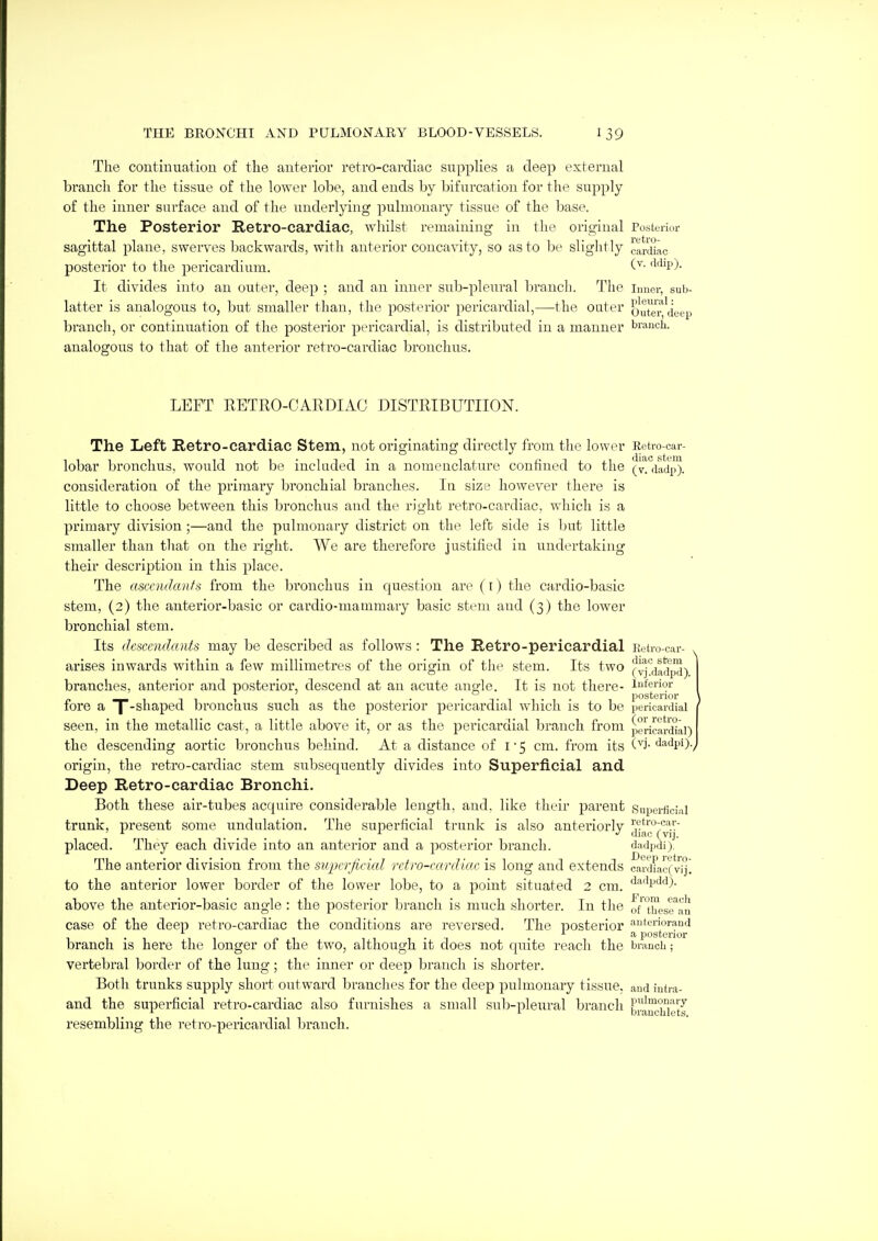The contimiatiou of the auteriov retro-cardiac supplies a deep external branch for the tissue of the lower lobe, and ends by bifurcation for the supply of the inner surface and of the underlying pulmonary tissue of the base. The Posterior Retro-cardiac, whilst remaining in the original Posterior sagittal plane, swerves backwards, with anterior concavity, so as to be slightly car'uac posterior to the pericardium. '^'^'P)- It divides into an outer, deep ; and an inner sub-pleural branch. The inner, sub- latter is analogous to, but smaller than, the posterior pericardial,—the outer outer deep branch, or continuation of the posterior pericardial, is distributed in a manner branch, analogous to that of the anterior retro-cardiac bronchus. LEFT RETRO-CAEDIAC DISTRIBUTIION. The Left Retro-cardiac Stem, not originating directly from the lower Eetro-car- lobar bronchus, would not be included m a nomenclature confined to the (v. dadp). consideration of the primary bronchial branches. In size however there is little to choose between this bronchus and the right retro-cardiac, which is a primary division ;—and the pulmonary district on the left side is but little smaller than that on the right. We are therefore justified in undertaking their description in this place. The ascendants from the bi'onchus in question are (i) the cardio-basic stem, (2) the anterior-basic or cardio-mammary basic stem and (3) the lower bronchial stem. Its descendants may be described as follows: The Retro-pericardial Eetro-car- > arises inwards within a few millimetres of the origin of the stem. Its two (v^'^dadpd) branches, anterior and posterior, descend at an acute angle. It is not there- inferior posterior fore a f-shaped bronchus such as the posterior pericardial which is to be pericardial seen, in the metallic cast, a little above it, or as the pericardial branch from pericardial) the descending aortic bronchus behind. At a distance of i • 5 cm. from its '''idpi). origin, the retro-cardiac stem subsequently divides into Superficial and Deep Retro-cardiac Bronchi. Both these air-tubes acquire considerable length, and, like their parent Superficial trunk, present some undulation. The superficial trunk is also anteriorly j'j'^^^'^^^ij placed. They each divide into an anterior and a posterior branch. d,adpdi). The anterior division from the superjicicd retro-cardiac is long and extends cardLcCvij. to the anterior lower border of the lower lobe, to a point situated 2 cm. '^•''''l''''0- above the anterior-basic angle : the posterior branch is much shorter. In the oftUos™au case of the deep retro-cardiac the conditions are reversed. The posterior aiitwior-md . a posterior branch is here the longer of the two, although it does not quite reach the branch; vertebral border of the lung; the inner or deep branch is shorter. Both trunks supply short outward branches for the deep pulmonary tissue, and intra- and the superficial retro-cardiac also furnishes a small sub-pleural branch b'^™g'^°ytg resembling the retro-pericardial branch.