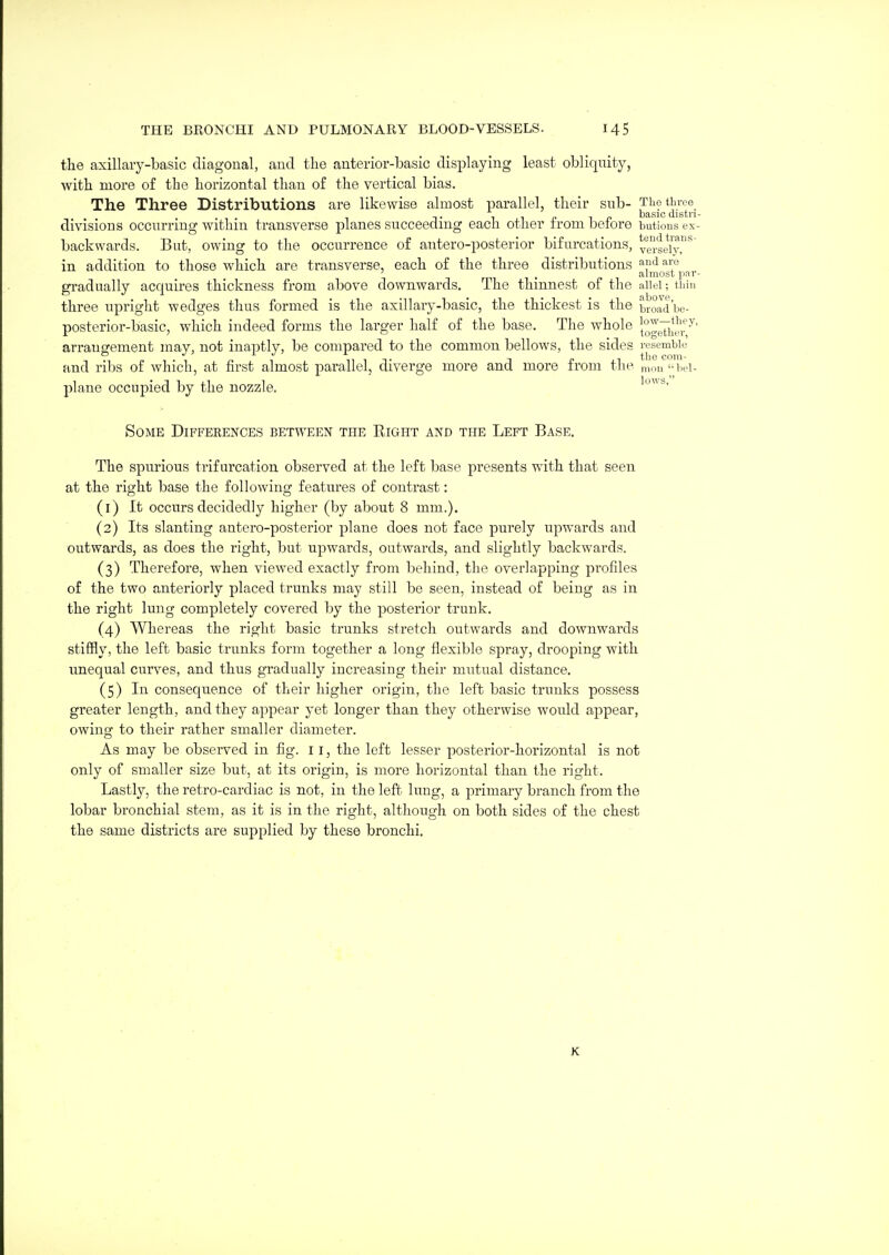the axillaiy-basic diagonal, and the anterior-basic displaying least obliquity, with more of the horizontal than of the vertical bias. The Three Distributions are likewise almost parallel, their sub- Tho throe T. 1 1 c 1 basic distn divisious occurring withm transverse planes succeedmg each other irom before butious ex backwards. But, owing to the occurrence of antero-posterior bifurcations, ve^.geiy,^''^ in addition to those which are transverse, each of the three distributions andaro ' , almost par gradually acquires thickness from above downwards. The thinnest of the aiiei; tiiin three upright wedges thus formed is the axillary-basic, the thickest is the broad'be- posterior-basic, which indeed forms the larger half of the base. The whole }°^p^*;l'^ arrangement may, not inaptly, be compared to the common bellows, the sides resemble and ribs of which, at first almost parallel, diverge more and more from the nimi'-bci- plane occupied by the nozzle. Some Differences between the Right and the Left Base. The spurious trifurcation observed at the left base presents with that seen at the right base the following features of contrast: (1) It occurs decidedly higher (by about 8 mm.). (2) Its slanting antero-posterior plane does not face purely upwards and outwards, as does the right, but upwards, outwards, and slightly backwards. (3) Therefore, when viewed exactly from behind, the overlapping profiles of the two anteriorly placed trunks may still be seen, instead of being as in the right lung completely covered by the posterior trunk. (4) Whereas the right basic trunks stretch outwards and downwards stiffly, the left basic trunks form together a long flexible spray, drooping with imequal curves, and thus gradually increasing their mutual distance. (5) In consequence of their higher origin, the left basic trunks possess greater length, and they appear yet longer than they otherwise would appear, owing to their rather smaller diameter. As may be observed in fig. 11, the left lesser posterior-horizontal is not only of smaller size but, at its origin, is more horizontal than the right. Lastly, the retro-cardiac is not, in the left lung, a primary branch from the lobar bronchial stem, as it is in the right, although on both sides of the chest the same districts are supplied by these bronchi. K