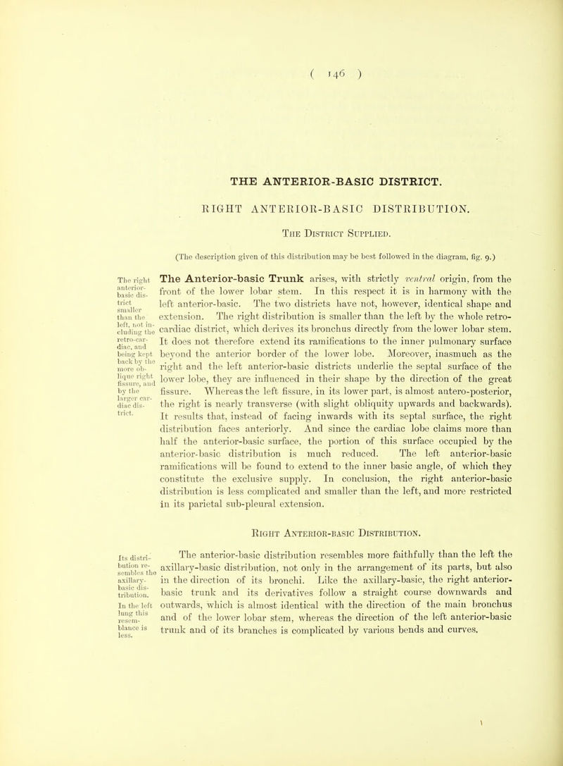 THE ANTERIOR-BASIC DISTRICT. RIGHT ANTERIOR-BASIC DISTRIBUTION. The District Supplied. (The description given of this distribution may be best followed in the diagram, fig. 9.) Tho right. The Anterior-basic Trunk arises, with strictly ventral origin, from the basSXs- fi'ont of the lower lobar stem. In this respect it is in harmony with the trict left anterior-basic. The two districts have not, however, identical shape and siiiiillGr than the extension. The right distribution is smaller than the left by the whole retro- cludiug'the cardiac district, which derives its bronchus directly from the lower lobar stem, retro-car- does not therefore extend its ramifications to the inner i:)ulmonarv surface Qiac, and _ _ . being kept beyond the anterior border of the lower lobe. Moreover, inasmuch as the more'ob-'''' right and the left anterior-basic districts underlie the septal surface of the fissiu-e'^imi lo'^'^'^i' lobe, they are influenced in their shape by the direction of the great by the fissure. Whereas the left fissure, in its lower part, is almost autero-iDosterior, diiicdis- the right is nearly transverse (with slight obliquity upwards and backwards), tnet. results that, instead of facing inwards with its septal surface, the right distribution faces anteriorly. And since the cardiac lobe claims more than half the anterior-basic surface, the portion of this surface occupied by the anterior-basic distribution is much reduced. The left anterior-basic ramifications will be found to extend to the inner basic angle, of which they constitnte the exclusive supply. In conclusion, the right anterior-basic disti'ibution is less complicated and smaller than the left, and more restricted in its parietal sub-pleural extension. Right Anterior-basic Distribution. Its distri-^ The anterior-basic distribution resembles more faithfully than the left the bution re- axillary-basic distribution, not only in the an-angement of its parts, but also sembles tho •' ' ° . , . , . axillary- in the direction of its bronchi. Like the axillary-basic, the right anterior- tributfon^ basic trunk and its derivatives follow a straight course downwards and In the left outwards, wliicti is almost identical with the direction of the main bronchus rest?m-* the lower lobar stem, whereas the direction of the left anterior-basic kss trunk and of its branches is complicated by various bends and curves.