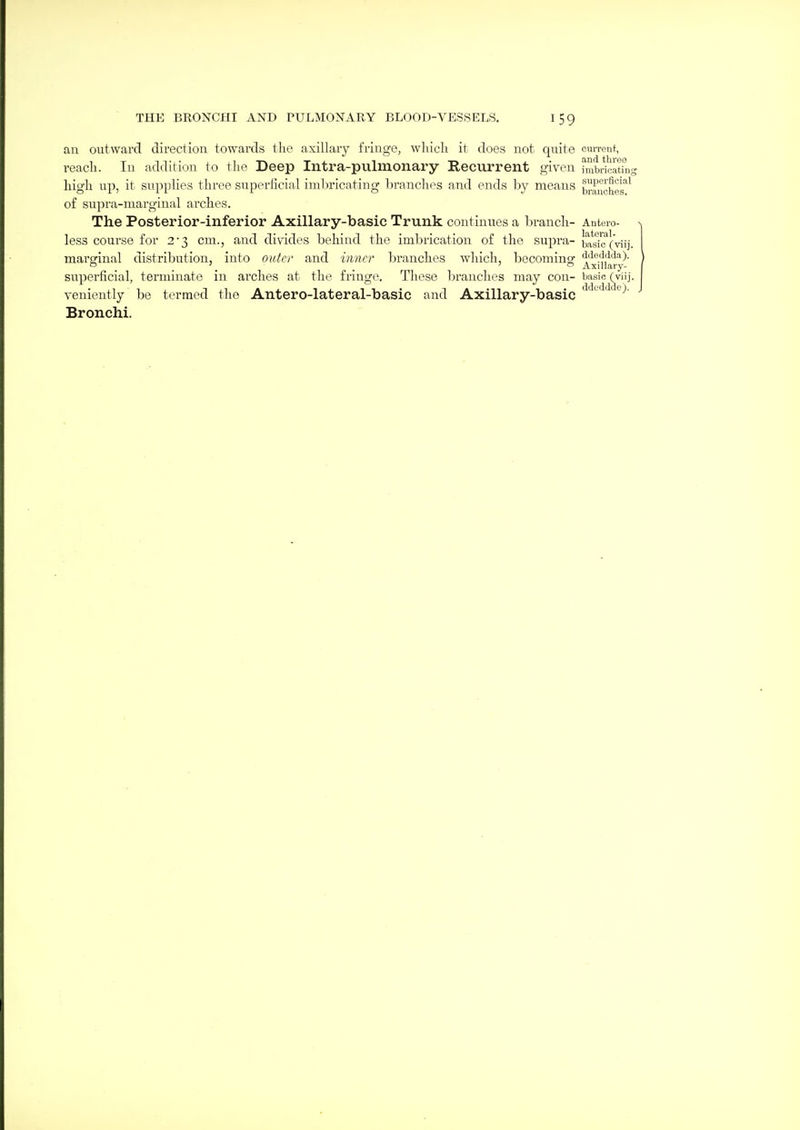 au outward direction towards the axillary fringe, wliicli it does not quite cuiTenf, reach. In addition to the Deep Intra-pulmonary Recurrent given iiubricLting high up, it supplies three superficial imlirieating l)ranchps and ends by means trancher^ of supra-marginal arches. The Posterior-inferior Axillary-basic Trunk continues a branch- Anteio- less course for 2'3 cm., and divides behind the imbrication of the supra- basTc'^(vii]. margfinal distribution, into outer and iimcr branches which, becomino- ddeddda). , , , . ' o Axillary- superficial, terminate in arches at the fringe. These branches may con- basic (viij. veniently be termed the Antero-lateral-basic and Axillary-basic '