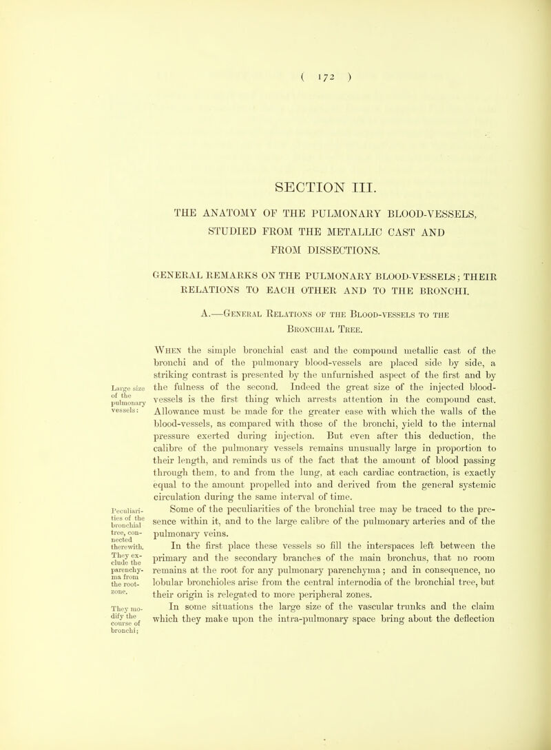 SECTION III. THE ANATOMY OF THE PULMONARY BLOOD-VESSELS, STUDIED FROM THE METALLIC CAST AND FROM DISSECTIONS. Large size of the pulmonary vessels: Peculiari- ties of the broucliial tree, con- nected therewith. They ex- clude the parenchy- ma from the root- zone. They mo- dify the course of bronchi; GENERAL REMARKS ON THE PULMONARY BLOOD-VESSELS; THEIR RELATIONS TO EACH OTHER AND TO THE BRONCHI. A.—General Relations of the Blood-vessels to the Bronchial Tree. When tlie simple broucliial cast and the compound metallic cast of the bronchi and of the pulmonary blood-vessels are placed side by side, a striking contrast is presented by the unfurnished aspect of the first and by the fulness of the second. Indeed the great size of the injected blood- vessels is the first thing which arrests attention in the compound cast. Allowance must be made for the greater ease with which the walls of the blood-vessels, as compared with those of the bronchi, yield to the internal pressure exerted during injection. But even after this deduction, the calibre of the pulmonary vessels remains unusually large in proportion to their length, and reminds us of the fact that the amount of blood passing through them, to and from the lung, at each cardiac contraction, is exactly equal to the amoitnt propelled into and derived from the general systemic circulation during the same interval of time. Some of the peculiarities of the bronchial tree may be traced to the pre- sence within it, and to the large calibre of the pulmonary arteries and of the pulmonary veins. In the first place these vessels so fill the interspaces left between the primary and the secondary branches of the main bronchus, that no room remains at the root for any pulmonary parenchyma; and in consequence, no lobular bronchioles arise from the central internodia of the bronchial tree, but their origin is relegated to more peripheral zones. In some situations the large size of the vascular trunks and the claim which they make upon the intra-pulmonary space bring about the deflection
