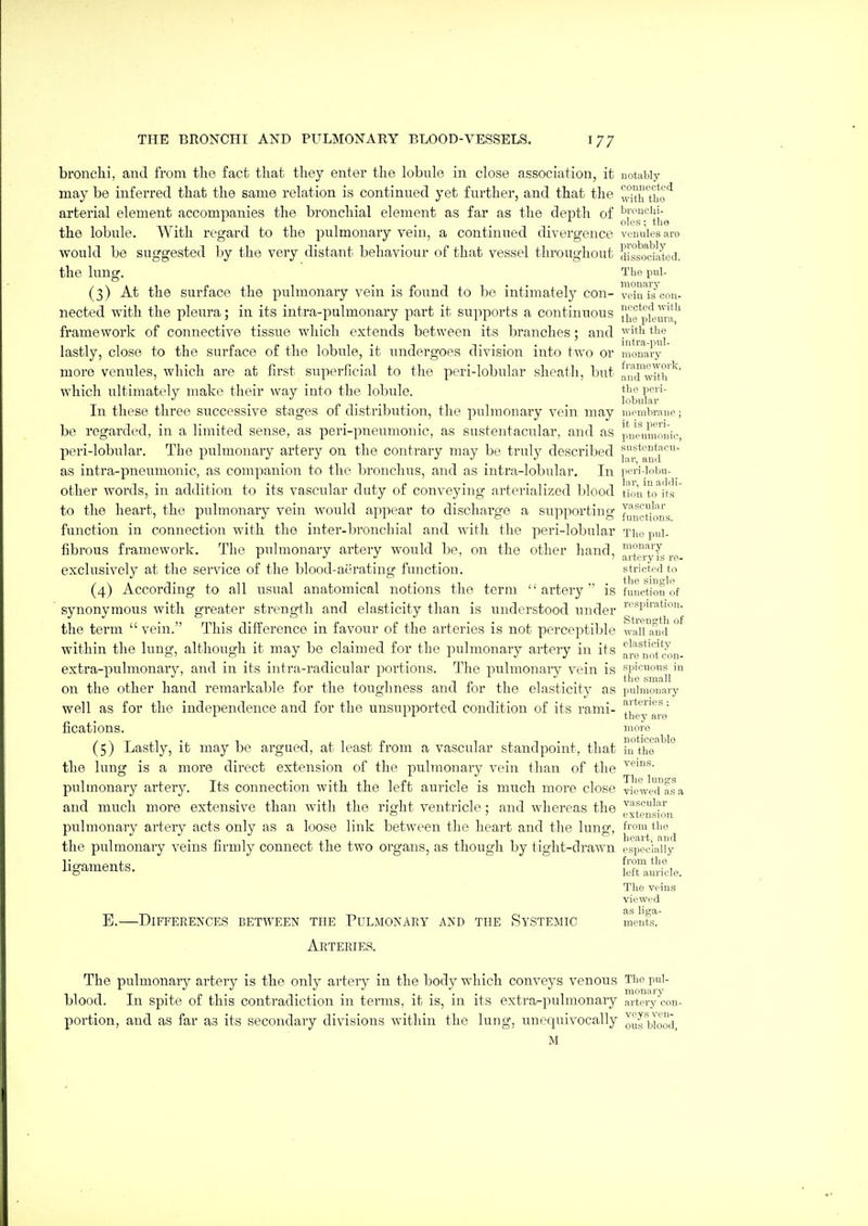 bronclii, and from tlio fact that they enter the lobule in close association, it notably may be inferred that the same relation is continued yet further, and that the ,,^?h't'ho'^ arterial element accompanies the bronchial element as far as the depth of . . oles; the the lobule. With regard to the pulmonary veni, a continued divergence venules are would be suggested by the very distant behaviour of that vessel throughout dlsMciated. the lung. The pul- (3) At the surface the pulmonary vein is found to be intimately con- 'veiu7s^con- nected with the pleura; in its intra-pulmonary part it supports a continuous 11°pfemu' framework of connective tissue which extends between its branches; and yit^i t^ie lastly, close to the surface of the lobule, it undergoes division into two or monary more venules, which are at first superficial to the peri-lobular sheath, but aud^vUh which ultimately make their way into the lobule. pp' '- 1 ■ fT-1-1 • lobular In these three successive stages of distribution, the pulmonary vein may membrane; be regarded, in a limited sense, as peri-pneumonic, as sustentacular, and as puc^mnouio, peri-lobular. The pulmonary artery on the contrary may be truly described as intra-pneumonic, as companion to the bronchus, and as intra-lobular. In peri-lobu- other words, in addition to its vascular duty of conveying arterialized blood t'ionTo^■t's'' to the heart, the pulmonary vein would appear to discharge a supporting f^u^gyong function in connection with the inter-bronchial and with the peri-lobular The pul- fibrous framework. The pulmonary artery would be, on the other hand, ^f'^^'T r J J ^ ^ ' artery IS ro- exclusively at the service of the blood-aerating function. strictedto (4) According to all usual anatomical notions the term artery is function of synonymous with greater strength and elasticity than is understood under ''^spu-ation. the term  vein. This difference in favour of the arteries is not perceptible waii'and °^ within the lung, although it may be claimed for the pulmonary artery in its al-rnotcon- extra-pulmonary, and in its intra-radicular portions. The pulmonary vein is on the other hand remarkable for the toughness and for the elasticity as pulmonary well as for the independence and for the unsupported condition of its rami- ^Jigy'^^j^g' fications. moro (5) Lastly, it may be argued, at least from a vascular standpoint, that hi the'° the lung is a more direct extension of the pulmonary vein than of the pulmonary artery. Its connection with the left auricle is much more close viewe'das.a and much more extensive than with the right ventricle : and whereas the ^■^f^'-?'-' o ' o ^ extension pulmonary artery acts only as a loose link between the heart and the lung, from the the pulmonary veins firmly connect the two organs, as though by tight-drawn especially ligaments. ^^^^ The veins viewed as liga- E.—Differences between tpie Pulmonary and the Systemic ments. Arteries. The pulmonary artery is the only artery in the body which conveys venous Thopul- blood. In spite of this contradiction in terms, it is, in its extra-pulmonary artery con- portion, and as far as its secondary divisions within the lung, unequivocally ous'yooj_ M