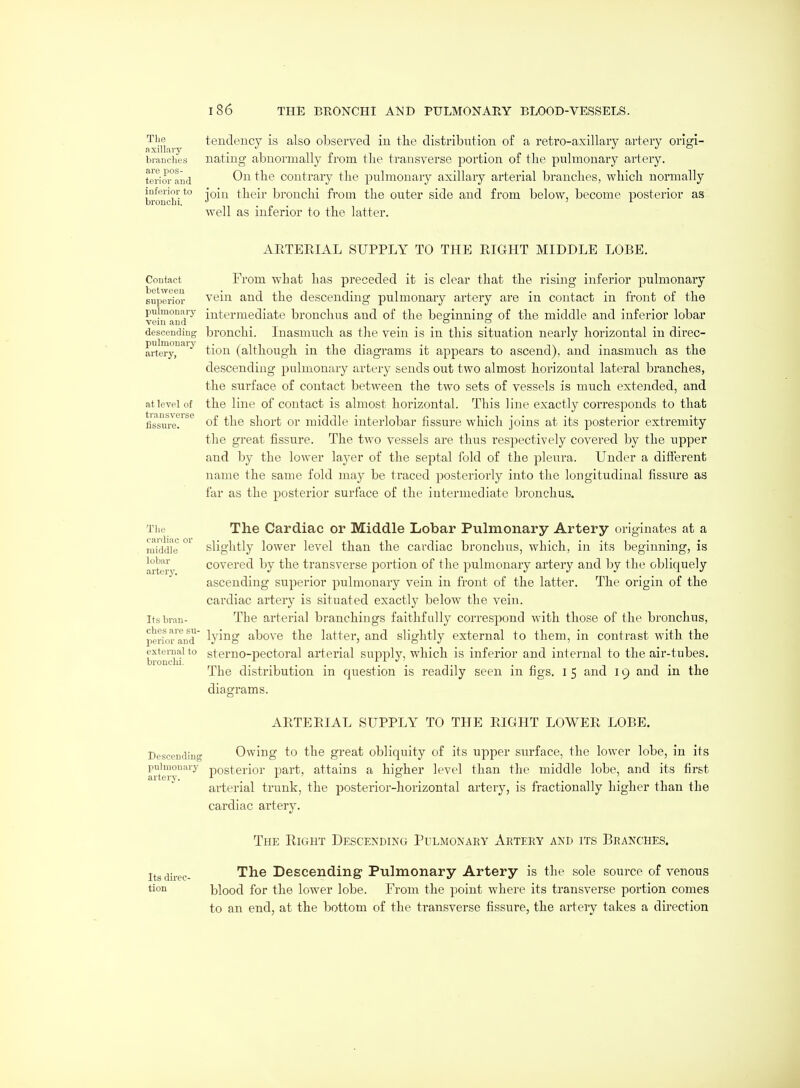 The axillary branches are pos- terior and inferior to broncbi. tendency is also observed in the distribution of a retro-axillary artery origi- nating abnormally from the transverse portion of the pulmonary artery. On the contrary the pulmonary axillary arterial branches, which normally join their bronchi from the outer side and from below, become posterior as well as inferior to the latter. ARTERIAL SUPPLY TO THE RIGHT MIDDLE LOBE. Contact between superior pnlmonar}^ vein and descending pulmouary artery, at level of transverse fissure. From what has preceded it is clear that the rising inferior pulmonary vein and the descending pulmonary artery are in contact in front of the intermediate bronchus and of the beginnino: of the middle and inferior lobar bronchi. Inasmuch as the vein is in this situation nearly horizontal in direc- tion (although in the diagrams it appears to ascend), and inasmuch as the descending pulmonary artery sends out two almost horizontal lateral branches, the surface of contact between the two sets of vessels is much extejided, and the line of contact is almost horizontal. This line exactly corresponds to that of the short or middle interlobar fissure which joins at its posterior extremity the great fissure. The two vessels are thus respectively covered by the upper and by the lower layer of the septal fold of the pleura. Under a different name the same fold may be traced posteriorly into tlie longitudinal fissui'e as far as the posterior surface of the intermediate bronchus. The cardiac or middle lobar artery. Its bi'an- ches are su- perior and external to bronclii. The Cardiac or Middle Lobar Pulmonary Artery originates at a slightly lower level than the cardiac bronchus, which, in its beginning, is covered by the transverse portion of the pulmonary artery and by the obliquely ascending superior pulmonary vein in front of the latter. The origin of the cardiac artery is situated exactly below the vein. The arterial branchings faithfully correspond with those of the bronchus, lying above the latter, and slightly external to them, in contrast with the sterno-pectoral arterial supply, which is inferior and internal to the air-tubes. The distribution in question is readily seen in figs, i 5 and 19 and in the diagrams. ARTERIAL SUPPLY TO THE RIGHT LOWER LOBE. Descending Owing to the great obliquity of its upper surface, the lower lobe, in its artery^ posterior part, attains a higher level than the middle lobe, and its first arterial trunk, the posterior-liorizontal artery, is fractionally higher than the cardiac artery. The Right Descending Pulmonary Artery and its Branches. Its direc- tion The Descending Pulmonary Artery is the sole source of venous blood for the lower lobe. From the point where its transverse portion comes to an end, at the bottom of the transverse fissure, the artery takes a direction