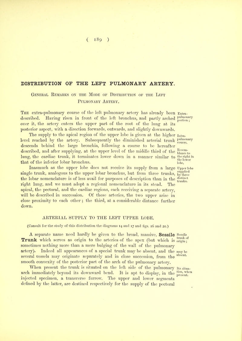 DISTRIBUTION OF THE LEFT PULMONARY ARTERY. General Remarks on the Mode of Distribution of the Left Pulmonary Artery. The extra-pulmonary course of the left pulmonary artery has already been Extra- described. Having risen in front of the left bronchus, and partly arched po'^on^-'^^ over it, the artery enters the upper part of the root of the lung at its posterior aspect, with a direction forwards, outwards, and slightly downwards. The supply to the apical region of the upper lobe is given at the higher jutra- level reached by the artery. Subsequently the diminished arterial trunk cusg'^'^ descends behind the large bronchia, following a course to be hereafter described, and after supplying, at the upper level of the middle third of the bilnc'e'to lung, the cardiac trunk, it terminates lower down in a manner similar to |j;ioj'igbtin that of the inferior lobar bronchus. lobe. Inasmuch as the upper lobe does not receive its supply from a large Upper lobo single trunk, analogous to the upper lobar bronchus, but from three trunks, by three the lobar nomenclature is of less avail for purposes of description than in the distinct right lung, and we must adopt a regional nomenclature in its stead. The apical, the pectoral, and the cardiac regions, each receiving a separate artery, will be described in succession. Of these arteries, the two upper arise in close proximity to each other ; the third, at a considerable distance further down. ruuks. ARTEEIAL SUPPLY TO THE LEFT UPPER LOBE. (Consult for the study of this distribution the diagrams 14 and 17 and figs. i6 and 20.) A separate name need hardly be given to the broad, massive. Sessile Sessile Trunk which serves as origin to the arteries of the apex (but which is origiuf sometimes nothing more than a mere bulging of the wall of the pulmonary artery). Indeed all appearances of a special trunk may be absent, and the may be several vessels may originate sejjarately and in close succession, from the smooth convexity of the posterior part of the arch of the pulmonary artery. When present the trunk is situated on the left side of the pulmonary its situa- arch immediately beyond its downward bend. It is ajit to display, in the prs'ent''^ injected specimen, a transverse furrow. The upper and lower segments defined by the latter, are destined respectively for the supply of the pectoral