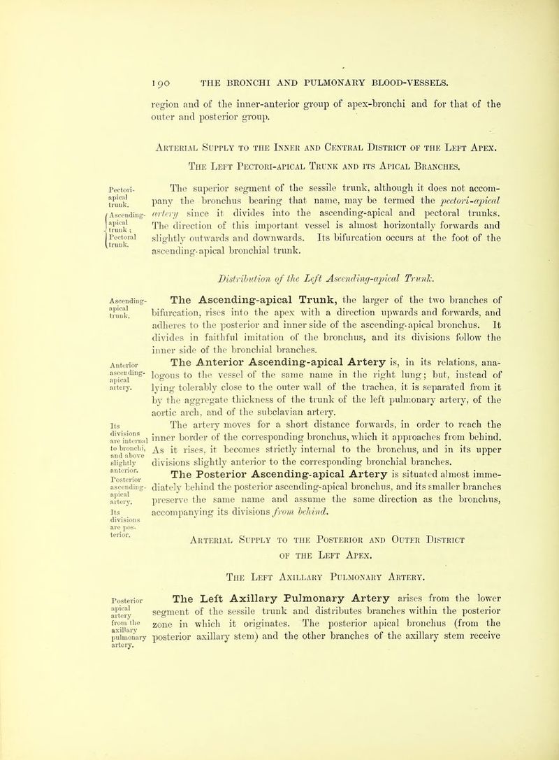 region and of tlie inner-anterior group of apex-bronchi and for that of the outer and posterior group. AliTERIAL SurrLY TO THE InNER AND CENTRAL DISTRICT OF THE LeFT ApEX. The Left PECTORi-AriCAL Trunk and its Apical Branches. Pectoii- The superior segment of the sessile trunk, although it does not accom- tmuk V^^'^y bronchus bearing that name, may be termed the 'j)<^i'iori-cqnml Ascending- ((vii'vij siuce it divides into the ascending-apical and pectoral trunks, trunk- ^^^^ direction of this important vessel is almost horizontally forwards and Pectoral slightly outwards and downwards. Its bifurcation occurs at the foot of the ascending-ajjical bronchial trunk. Distribution of ilui Left Ascendinrf-ajncal Trnnh. Ascending- apical trunk. Anterior ascending- apical artery. Its divisions are intcnial to bronclii, and above slightly anterior. Posterior ascending- apical artery. Its divisions are pos- terior. The Ascending-apical Trunk, the larger of the two branches of bifurcation, rises into the apex with a direction upwards and forwards, and adheres to the posterior and inner side of the ascending-apical bronchus. It divides in faithful imitation of the bronclnis, and its divisions fullow the inner side of the bronchial liranches. The Anterior Ascending-apical Artery is, in its relations, ana- logous to the vessel of the same name in the right lung; but, instead of lying tolerably close to the outer wall of the trachea, it is separated from it by the aggregate thickness of the trunk of the left pulmonary artery, of the aortic arch, and of the subclavian artery. The artery moves for a short distance forwards, in order to reach the inner border of the corresponding bronchus, which it approaches from behind. As it rises, it becomes strictly internal to the bronchus, and in its upper divisions slightly anterior to the corresponding bronchial branches. The Posterior Ascending-apical Artery is situated almost imme- diately behind the posterior ascending-apical bronchus, and its smaller branches preserve the same name and assume the same direction as the bronchus, accompanying its divisions f rom heliirtd. Arterial Supply to the Posterior and Outer District OF THE Left Apex. The Left Axillary Pulmonary Artery. The Left Axillary Pulmonary Artery arises from the lower segment of the sessile trunk and distributes branches within the posterior zone in which it originates. The posterior apical bronchus (from the puimonary posterior axillary stem) and the other branches of the axillary stem receive artery. Posterior apical arteiy from the axillary
