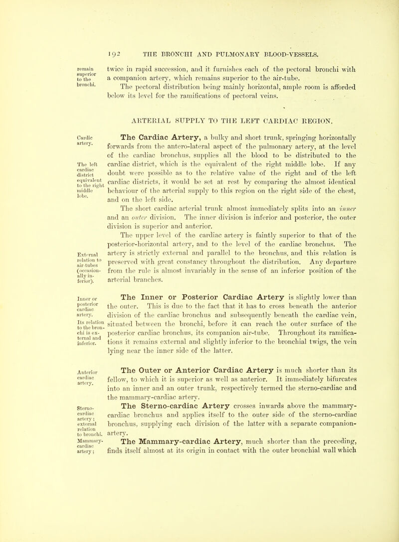 remain twice in rapid succession, and it furnishes eacli of tlie pectoral bronclii with to^he°' a companion artery, which remains superior to the air-tube, bronchi. tp|^g pectoral distribution being mainly horizontal, ample room is afforded below its level for the ramifications of pectoral veins. AKTEEIAL SUPPLY TO THE LEFT CARDIAC REGION. Cai-dic artery. The left cai'diac district equivalent to the right middle lobe. Exteraal relation to air-tubes (occasion- ally in- ferior). The Cardiac Artery, a bulky and short trunk, springing horizontally forwards from the antero-lateral aspect of the pulmonary artery, at the level of the cardiac bronchus, supplies all the blood to be distribiited to the cardiac district, which is the equivalent of the right middle lobe. If any doubt were possible as to the relative value of the right and of the left cardiac districts, it would be set at rest by comparing the almost identical behaviour of the arterial supply to this region on the right side of the chest, and on the left side. The short cardiac arterial trunk almost immediately splits into an iiincj' and an older division. The inner division is inferior and posterior, the outer division is superior and anterior. The upper level of the cardiac artery is faintly superior to that of the posterior-horizontal artery, and to the level of the cardiac bronchus. The artery is strictly external and parallel to the bronchus, and this relation is preserved with great constancy throughout the distribution. Any departure from the rule is almost invariably in tlie sense of an inferior position of the arterial branches. Inner or The Inner or Posterior Cardiac Artery is slightly lower than cross beneath the anterior arterj-. division of the cardiac bronchus and subsequently beneath the cardiac vein, Its relation situated between the bronchi, before it can reach the outer surface of the totbebron- _ _ ... chi is ex- posterior cardiac bronchus, its companion air-tube. Throughout its ramifica- inferior.^ tions it remains external and slightly inferior to the bronchial twigs, the vein lying near the inner side of the latter. Anterior cardiac artery. Sterno- cardiac artery; external relation to bronchi. Mammary, cardiac artery; The Outer or Anterior Cardiac Artery is much shorter than its fellow, to which it is superior as well as anterior. It immediately bifurcates into an inner and an outer trunk, respectively termed the sterno-cardiac and the mammary-cardiac artery. The Sterno-cardiac Artery crosses inwards above the mammary- cardiac bronchus and applies itself to the outer side of the sterno-cardiac bronchus, supplying each division of the latter with a separate companion- artery. The Mammary-cardiac Artery, much shorter than the preceding, finds itself almost at its origin in contact with the outer bronchial wall which