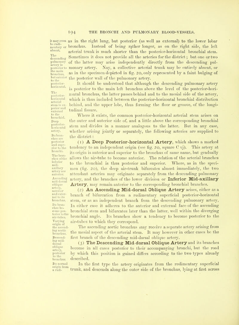 it may even as be rudi- mentary or absent. in the riglit lung, but posterior (as well as extei-nal) to tlie lower lobar bronclius. Instead of being rather longer, as on the right side, the left arterial trunk is much shorter than the posterior-horizontal bronchial stem. Sometimes it does not provide all the arteries for the district; but one or two of the latter may arise independently directly from the descending pul- Tlie descending pulmonary poste^'iorto mouary artery. Nay, a collective arterial trunk may be entirely absent, or the mam ^-^^ specimen depicted in fig. 20, only represented by a faint bulging of bronchus, but anterior to the posterior- horizontal. The posterior- borizoutal arterial stem is su- perior and external to the bronchial. posterior- horizontal artery. Its bran- ches are posterior and supe- rior to the bronclii. The bran- ches of the inferior mid- axillary artery are anterior. Ascending mid-dorsal oblique artery, anterior and exter- nal to its bronchus. Its bran- ches be- come pos- terior to the air-tubes. Varying origin of the ascend- ing aortic bronchus. Descend- ing mid- do i'sal oblique artery, posterior to the bronchus. Its normal origin from a rudi- the posterior wall of the pulmonary artery. It should be understood that although the descending pulmonary artery is posterior to the main left bronchus above the level of the posterior-hori- zontal bronchus, the latter passes behind and to the mesial side of the artery, which is thus included between the posterior-horizontal bronchial distribution behind, and the upper lobe, thus forming the floor or groove, of the longi- tudinal fissiu'e. Where it exists, the common posterior-horizontal arterial stem arises on the outer and anterior side of, and a little above the corresponding bronchial stem and divides in a manner analogous to the latter. But in any case, whether arising jointly or separately, the following arteries are supplied to the district: (1) A Deep Posterior-horizontal Artery, which shows a marked tendency to an independent origin (see fig. 20, square C vj). This artery at its origin is anterior and superior to the bronchus of same name, but gradually allows the air-tube to become anterior. The relation of the arterial branches to the bronchial is thus posterior and superior. Where, as in the speci- men (fig. 20), the deep air-trunk bifurcates almost immediately, the two attendant arteries may originate separately from the descending pulmonary artery, and the branches of the lower divisioa or Inferior Mid-axillary Artery, may remain anterior to the corresponding l>ronchial branches. (2) An Ascending Mid-dorsal Oblique Artery arises, either as a branch of bifurcation from a rudimentary superficial posterior-horizontal stem, or as an independent branch from the descending pulmonary artery, In either case it adlieres to the anterior and external face of the ascending bronchial stem and bifurcates later than the latter, well within the diverging bronchial angle. Its branches show a tendency to become posterior to the air-tubes to which they correspond. The ascending aortic bronchus may receive a separate artery arising from the mesial aspect of the arterial stem. It may however in other cases be the first branch of the descending mid-dorsal oblique artery. (3) The Descending Mid-dorsal Oblique Artery and its branches become in all cases posterior to their accompanying bronchi, but the road by which this position is gained differs according to the two types already described. In the first type the artery originates from the rudimentary superficial trunk, and descends along the outer side of the bronchus, lying at first across
