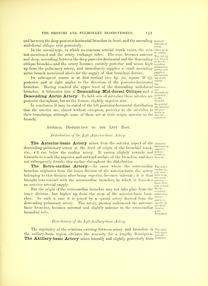 and between the deep posterior-horizontal bronchus in front, and the ascending mentary mid-dorsal oblique vein posteriorly. truuk.^'^''^' In the second type, in which no common arterial trunk exists, the vein other mode last-mentioned and the artery exchange sides. The vein becomes anterior j,^^ altpiy and deep, ascending between the deep posterior-horizontal and the descending '*'j''J:j^^'|^'^'^^'' oblique bronchi—and the artery becomes entirely posterior and arises high scendiug up from the pulmonary artery, and immediately supplies a small ascending art^^^^i'd aortic branch mentioned above for the supply of that bronchial district. supplies . . the asceud- Its subsequent course is at first vertical (see fig. 20, square D yj), iDguortic posterior and at right angles to the direction of the posterior-horizontal j^*^'^ bronchus. Having reached the upper level of the descending mid-dorsal branches bronchus, it bifurcates into a Descending Mid-dorsal Oblique and a throughout Descending Aortic Artery. To both sets of air-tubes these arteries are [fjf™'' posterior throughout, but to the former, slightly superior also. bronchi. In conclusion it may be stated of the left posterior-horizontal distribution the^arteries that the arteries are, almost without exception, posterior to the air-tubes in ai' pos- . . .. . terior in their branchings, although some of them are at their origin anterior to the ihis dis- bi ■ tribiitioii. ronchi. Arterial Distribution to the Left Base. Disfrilmfion of fhc Left Antcrior-'basic Artrri/. The Anterior-basic Artery arises from the anterior aspect of the Anterior- descending pulmonary artery at the level of origin of the bronchial trunk, gupei-im^ viz., I-6 cm. below the cardiac artery. It curves sligfhtly inwards andf'!'',^- ' . to J terual to forwards to reach the superior and outward surface of the bronchus, and does bronchi, not subsequently forsake this surface throughout the distribution. The Retro-cardiac Artery.—In cases where the retro-cardiac The retro- bronchus originates from the inner division of the anterior-basic, the artery tery'^^y'' belonging to this division after beins!' superior, becomes internal; it is thus ^se from 1- -11 1-11 1 • 1 • p • 1 inner brought into contact with the retro-cardiac bronchus, to which it furnishes anterior- an anterior arterial supply. s^oror'from But the orififin of the retro-cardiac bronchus may not take place from the ^^'^ ^f. .... . . scendnig inner division, but higher up from the stem of the anterior-basic bron- pulmonary chus. In such a case it is joined by a special artery derived from the !^'ji^\g'j.^,. descending pulmonary artery. This artery, passing underneath the anterior- spectiveiy basic bronchus, becomes external and slightly anterior to the retro-cardiac chialor'^ bronchial tube. bronchial. Distrihution of tlic Left Axillary-hasic Artery. The regularity of the relations existing between artery and bronchus in Theaxii- tlie axillary-basic region obviates the necessity for a lengthy description, arteriar^*^ The Axillary-basic Artery arises laterally and slightly posteriorly from branches