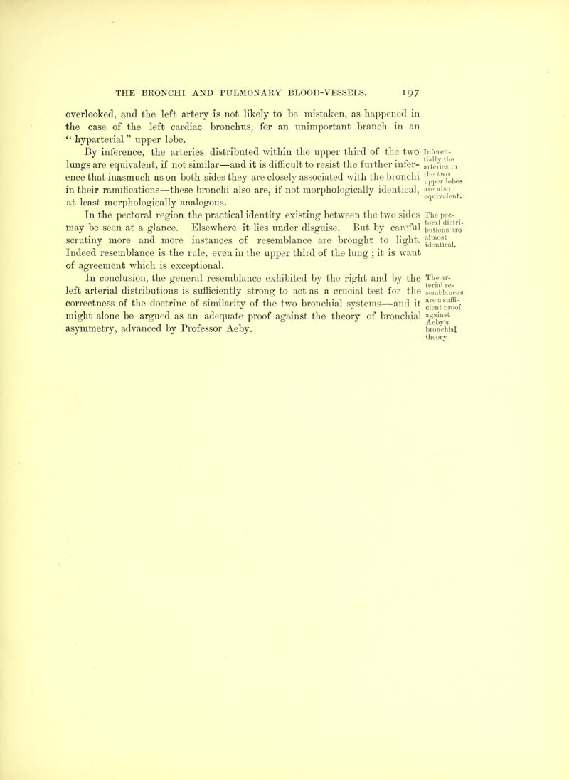 overlooked, and the left artery is not likely to be mistaken, as happened in the case of the left cardiac bronchus, for an unimportant branch in an  hyparterial  upper lobe. By inference, the arteries distributed within the upper third of the two Inforeu- lungs are equivalent, if not similai—and it is difficult to resist the further infer- a'rtenes'lu ence that inasmuch as on both sides they are closely associated with the bronchi J,ppej7iobes in their ramifications—these lu'onchi also are, if not morpholoofically identical, iso , 1 . 1 L b J J equivalent. at least morphologically analogous. In the pectoral region the practical identity existing between the two sides The pee- _ may be seen at a glance. Elsewhere it lies under disguise. But by careful butions are scrutiny more and more instances of resemblance are brought to light. ^^^',^1 Indeed resemblance is the rule, even in the upper third of the lung ; it is want of agreement which is exceptional. In conclusion, the general resemblance exhibited by the right and by the Tlie ar- left arterial distributions is sufficiently strong to act as a crucial test for the sembiaucea correctness of the doctrine of similarity of the two bronchial systems—and it clen'ipj.l^of might alone be argued as an adequate proof against the theory of bronchial '^''i^!'^ asymmetry, advanced by Professor Aeby. bronchial theory 1