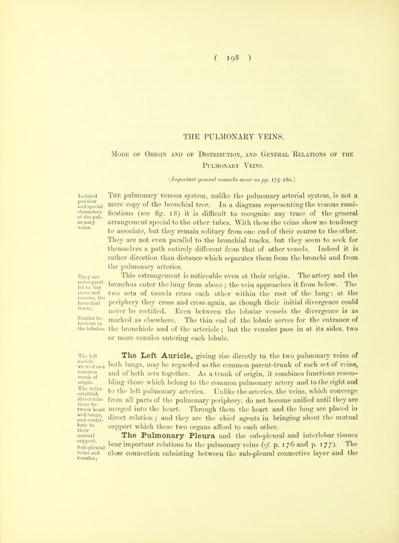 THE PULMONARY VEINS. Mode of Origin and of Distribution, and General Relations of the Pulmonary Veins. {Liiportant general rcmarJcs occur on pp. 175-180.) Isolated The pulmonaiy venous system, unlike tlie pulmonary arterial system, is not a and special ™ere copy of tho bronchial tree. In a diagram representing the venous rami- o^the'^pu?' fications (see fig. 18) it is difficult to recognize any trace of the general monary aiTangement sjjecial to the other tubes. With these the veins show no tendency to associate, but they remain solitary from one end of their course to the other. They are not even parallel to tlie bronchial tracks, but they seem to seek for themselves a path entirely different from that of other vessels. Indeed it is rather dii'ection than distance which separates them from the bronchi and from the pulmonary arteries. They are This estrangement is noticeable even at their origin. The arteiy and the LTto ^buf bronchus enter the lung from above ; the vein approaches it from below. The cross and two scts of vessels cross each other within the root of the lung: at the cross tQG bronchial periphery they cross and cross again, as though their initial divergence could tiacts. never be rectified. Even between the lobular vessels the divergence is as Similar be- marked as elsewhere. The thin end of the lobule serves for the entrance of liaviour m the lobules, the bronchiole and of the arteriole; but the venules pass in at its sides, two or more venules entering each lobule. The left The Left Auricle, giving rise directly to the two pulmonary veins of viewed as a ^^th lungs, maybe regarded as the common parent-trunk of each set of veins, common ^nd of both sets together. As a trunk of orierin, it combines functions resem- trunk or . , ° & ' origin. bling thosc whicli belong to the common pulmonary artery and to tlie riglit and Mtablish^ to the left pulmonary arteries. Unlike the arteries, the veins, whicli converge tioufbe^*' parts of the pulmonary periphery, do not become unified until they are tween heart merged into the heart. Through them the heart and the lung are placed in audcoutri- clirect relation ; and they are the chief agents in bringing about the mutual their*° Support which these two organs afford to each other. mutual The Pulmonary Pleura and the sub-pleural and interlobar tissues Sub^pleiiral ^^ar important relations to the pulmonary veins (c/. p. 176 and p. 177). The ^einsand close Connection subsisting between the sub-pleural connective layer and the