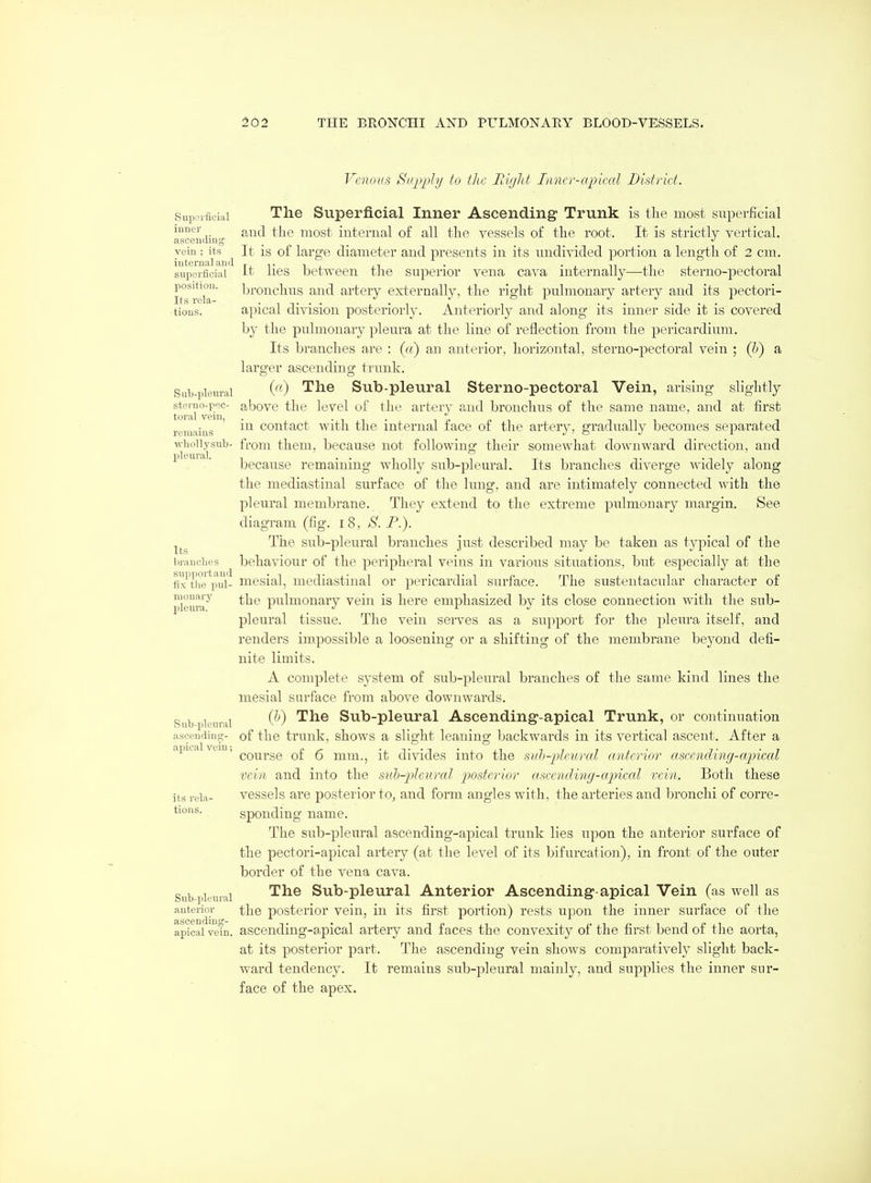Venous Siipj^Jy to the Rigid Inner-apical District. Supoificial The Superficial Inner Ascending Trunk is the most superficial ascendiu most internal of all the vessels of the root. It is strictly vertical, vein ; its ^ It is of large diameter and presents in its undivided portion a length of 2 cm. supeificiiii It lies between tlie superior vena cava internally—the sterno-pectoral lt°^relT bronchus and artery externally, the right pulmonary artery and its pectori- tious. apical division posteriorly. Anteriorly and along its inner side it is covered by the pulmonary pleura at the line of reflection from the pericardium. Its branches are : («) an anterior, horizontal, sterno-pectoral vein ; (b) a larger ascending trunk. Sub-pieurai (^0 The Sub-plcural Sterno-pectoral Vein, arising slightly steruo.pec- abovc the level ul' the artery and bronchus of the same name, and at first tOl'tll VGID remains ' coutact with the internal face of the artery, gradually becomes separated \viioiiysub- from them, because not following their somewhat downward direction, and . ' ' because remaining wholly sub-pleural. Its branches diverge widely along the mediastinal surface of the lung, and are intimately connected with the pleural membrane. They extend to the extreme pulmonary margin. See diagram (fig. 18, S. P.). The sub-pleural branches just described may be taken as typical of the brauches behaviour of the peripheral veins in various situations, but especially at the fi'x\b°e^pul- mesial, mediastinal or pericardial surface. The sustentacular character of pleura'^' the pulmouary vein is here emphasized by its close connection with the sub- pleural tissue. The vein serves as a support for the pleura itself, and renders impossible a loosening or a shifting of the membrane beyond defi- nite limits. A complete system of sub-pleural branches of the same kind lines the mesial surface from above downwards. Subpkiuni ^^^ Sub-pleural Ascending-apical Trunk, or continuation ascending- of the trunk, shows a slight leaning backwards in its vertical ascent. After a apical vtin, ^^^^^gg q£ g nam., it divides into the siih-plcural ayiterior ascendinff-a.jncal vein and into the stLb-pleural posterior ascending-apical vein. Both these its rela- vcsscls are posterior to, and form angles with, the arteries and bronchi of corre- tions. sponding name. The sub-pleural ascending-apical trunk lies upon the anterior surface of the pectori-apical artery (at the level of its bifurcation), in front of the outer border of the vena cava. Sub-pieuiai ^^^ Sub-pleural Anterior Ascending-apical Vein (as well as anterior the posterior vein, in its first portion) rests upon the inner surface of the apical vetn. ascending-apical artery and faces the convexity of the first bend of the aorta, at its posterior part. The ascending vein shows comparatively slight back- ward tendency. It remains sub-pleural mainly, and supplies the inner sur- face of the apex.