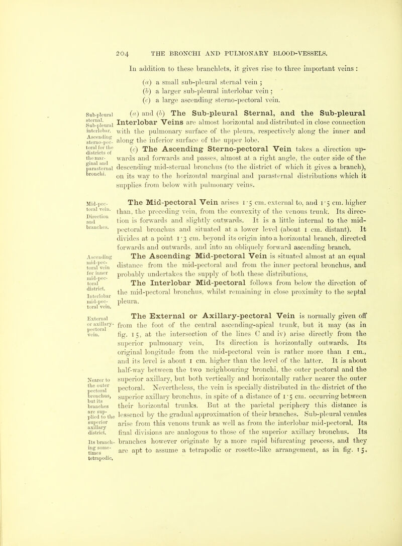 Sub-plcural sternal. Sub-plem'al interlobar. Ascending stemo-pec- toral for tlio distiicts of the mar- ginal and parasternal bronchi. lu addition, to these branclilets, it gives rise to three important veins : (a) a small sub-pleural sternal vein ; (h) a larger sub-pleiiral interlobar vein ; ((•) a large ascending sterno-pectoral vein. (ti) and (h) The Sub-pleural Sternal, and the Sub-pleural Interlobar Veins are almost horizontal and distributed in close connection ■v\-ith the pulmonary surface of the pleura, respectively along the inner and along the inferior surface of the upper lobe. (c) The Ascending Sterno-pectoral Vein takes a direction up- wards and forwards and passes, almost at a right angle, the outer side of the descending mid-sternal bronchus (to the district of which it gives a branch), on its way to the horizontal marginal and pai'asternal distriljutions which it .supplies tVom below with pulnionary veins. Mid-pec- toral vein. Direction and brandies. Ascending anid-pec- toral vein for inner mid-pec- toral district. Interlobar mid-pec- toral vein. External or axillai'y- pectoral vein. Nearer to the outer pectoral bronchus, but its branches are sup- plied to the superior axillary district. Its branch- ing some- times tetrapodic. The Mid-pectoral Vein arises 1-5 cm. external to, and 1-5 cm. liigher than, the preceding vein, from the convexity of the venous trunk. Its direc- tion is forwards and slightly outwards. It is a little internal to the mid- pectoral bronchus and situated at a lower level (about i cm. distant). It divides at a point 1-3 cm. beyond its origin into a horizontal branch, directed forwards and outwards, and into an obliquely forward ascending branch. The Ascending Mid-pectoral Vein is situated almost at an equal distance from the mid-pectoral and from tlie inner pectoral bronchus, and probably undertakes the supply of both these distributions. The Interlobar Mid-pectoral follows from below the direction of the mid-pectoral bronchus, whilst remaining in close proximity to the septal pleura. The External or Axillary-pectoral Vein is normally given off from the foot of the central ascending-apical trunk, but it may (as in fig. I 5, at the intersection of the lines C and iv) arise directly from the superior pulmonaiy vein. Its direction is horizontally outwards. Its original longitude from the mid-pectoral vein is rather more than, i cm., and its level is about I cm. higher than the level of the latter. It is about half-way between the two neighbouring bronchi, the outer pectoral and the superior axillary, but both vertically and horizontally rather nearer the outer pectoral. Nevertheless, the vein is specially distributed in the district of the superior axillary bronchus, in spite of a distance of I'5 cm. occurring between their horizontal trunks. But at the parietal periphery this distance is lessened by the gi-adual approximation of their branches. Sub-pleural venules arise from this venous trunk as well as from the interlobar mid-pectoral. Its final divisions are analogous to those of the superior axillary bronchus. Its branches however originate by a more rapid bifurcating process, and they are apt to assume a tetrapodic or rosette-like arrangement, as in. fig. i 5.
