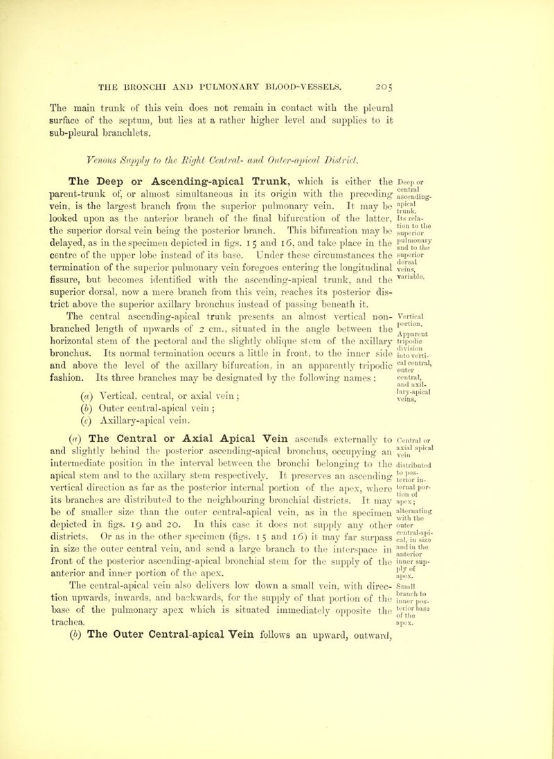 The main trunk of this vein does not remain in contact with tlie pleural surface of the septum, but lies at a rather higher level and supplies to it Bub-pleural branchlets. Venous Stijyphf to the Riglit Central- and OiUer-ctjneal District. The Deep or Ascending-apical Trunk, which is either the Deeper parent-trunk of, or almost simultaneous in its origin with the preceding ascending- vein, is the largest branch from the superior pulmonary vein. It may be l^^^ looked upon as the anteiior branch of the final bifurcation of the latter, its reia- the superior dorsal vein being the jiosterior branch. This bifurcation may be superior delayed, as in the specimen depicted in figs, i 5 and 16, and take place in the ^nd^to'thJ centre of the upper lobe instead of its base. Under these circumstances the superior termination of the superior jiulmonary vein foregoes entering the longitudinal veins, fissure, but becomes identified with the ascending-apical trunk, and the superior dorsal, now a mere branch from this vein, reaches its posterior dis- trict above the superior axillary bronchus instead of passing beneath it. The central ascending-apical trunk presents an almost vertical non- Vertieal branched lenorth of upwards of 2 cm., situated in the ano-le between the i'*^^ a L o ^ iipparent horizontal stem of the pectoral and the slightly oblique stem of the axillary tripodic bi'onchus. Its normal tei'mination occurs a little in front, to the inner side intoverti- and above the level of the axillary bifurcation, in an apparently tripodic oyter^''^'' fashion. Its three branches may be designated by the following names : central, and axil- (rt) Vertical, central, or axial vein; l^eius^'''''^''^' (h) Outer central-apical vein ; (f) Axillary-apical vein. {(() The Central or Axial Apical Vein ascends externally to Central or and slightly behind the posterior ascending-apical bronchus, occupying an ^^^^ '^v^^^'^ intermediate position in the interval between the bronchi belonging to the distributed apical stem and to the axillary stem respectively. It preserves an ascending terror in- vertical direction as far as the posterior internal portion of the apex, where terualpor- its branches are distributed to the neighbouring bronchial districts. It may apex; be of smaller size than the outer central-apical vein, as in the specimen alternating -, . J- with the depicted m fags. 19 and 20. In this case it does not supj^ly any other outer districts. Or as in the other specimen (figs, i 5 and 16) it may far surpass ca^ii^size' in size the outer central vein, and send a laro-e branch to the intersiaace in ^^^t'lQ ' . ^ anterior front of the posterior ascending-apical bronchial stem for the supply of the inner sup- anterior and inner portion of the apex. apex/ The central-apical vein also delivers low down a small vein, with direc- Small tion upwards, inwards, and backwards, for the supply of that portion of the hlner pos- base of the pulmonary ajDCx which is situated immediately o^^posite the ij'ise trachea. apex. {b) The Outer Central-apical Vein follows an upward^ outward,