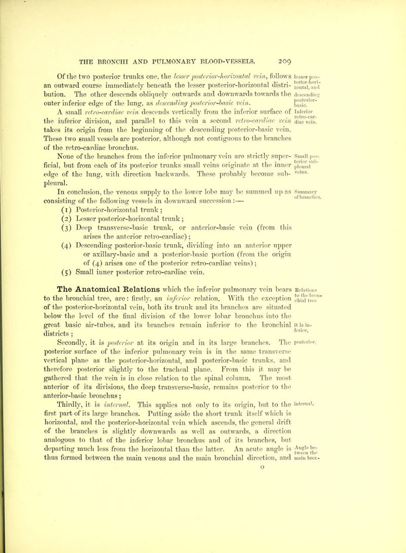 Of the two posterior trunks one, the lesser postcrior-lwrizontcd rein, follows lesser pos- an outward course immediately beneath the lesser posterior-horizontal distri- zontai.'aud bution. The other descends obliquely outwards and downwards towards the descending outer inferior edge of the lung, as (Icscending jJostcrior-basic vein. basic!'°^ A small reiro-eareliac rein descends vertically from the inferior surface of Inferior the inferior division, and parallel to this vein a second rctro-earcU CIC vein diac vein, takes its origin from the beginning of the descending posterior-basic vein. These two small vessels are posterior, although not contiguous to the branches of the reti'o-cardiac bronchus. None of the branches from the infarior pulmonary vein are strictly super- Small pos- ficial, but from each of its posterior trunks small veins originate at the inner pTe'i^iar^ veins. edge of the lung, with dii'ection backwards. These probably become sub- pi eural. In conclusion, the venous supply to the lower lobe may be summed up as Summav3' consisting of the following vessels in downward succession :— ° ''^^'^ (1) Posterior-horizontal trunk ; (2) Lesser posterior-horizontal trunk ; (3) Deep transverse-basic trunk, or anterior-basic vein (from this arises the anterior retro-cardiac) ; (4) Descending posterior-basic trunk, dividing into an anterior upper or axillary-basic and a posterior-basic portion (from the origin of (4) arises one of the posterior retro-cardiac veins); (5) Small inner posterior retro-cardiac vein. The Anatomical Relations which the inferior pulmonaiy vein bears EeiaUous to the bronchial tree, are : firstly, an inferior relation. With the exception chiaUroo of the posterior-horizontal vein, both its trunk and its branches are situated below the level of the final division of the lower lobar bronchus into the great basic air-tubes, and its branches remain inferior to the bronchial it is in- districts ; Secondly, it is posterior at its origin and in its large branches. The posterldr, posterior surface of the inferior pulmonary vein is in the same transverse vertical plane as the posterior-horizontal, and posterior-basic trunks, and therefore posterior slightly to the tracheal plane. From this it may be gathered that the vein is in close relation to the spinal column. The most anterior of its divisions, the deep transverse-basic, remains posterior to the anterior-basic bronchus; Thirdly, it is internal. This applies not only to its origin, but to the iuteniai. first part of its large branches. Putting aside the short trunk itself which is horizontal, and the posterior-horizontal vein which ascends, the general drift of the branches is slightly downwards as well as outwards, a direction analogous to that of the inferior lobar bronchus and of its branches, but departing much less from the horizontal than the latter. An acute angle is f^^gl . . . -, tween the thus formed between the main venous and the main bronchial direction, and mainbroi;- 0