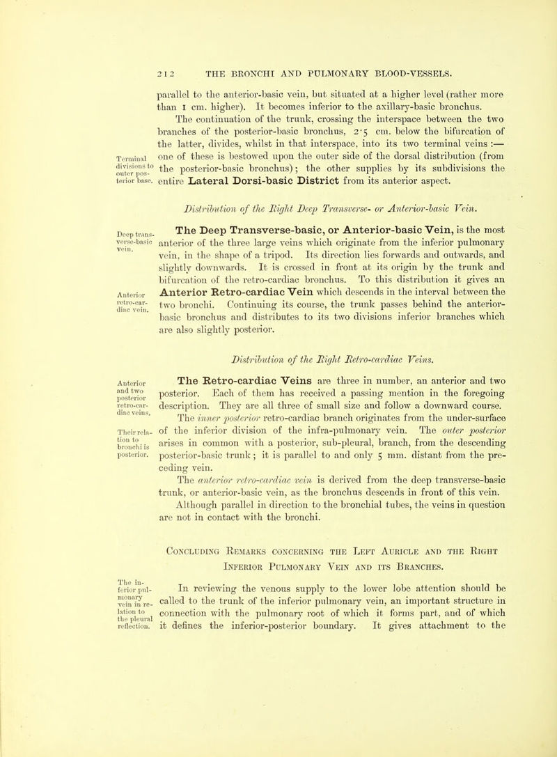 parallel to the anterior-basic vein, but situated at a higher level (rather more than I cm. higher). It becomes inferior to the axillary-basic bronchus. The continuation of the trunk, crossing the interspace between the two branches of the posterior-basic bronchus, 2'5 cm. below the bifurcation of the latter, divides, whilst in that interspace, into its two terminal veins :— Terminal one of these is bestowed upon the outer side o£ the dorsal distribution (from ouTei-^ posterior-basic bronchus); the other supplies by its subdivisions the terior base, entire Lateral Dorsi-basic District from its anterior aspect. Distribution of the Right Deep Transverse- or Anterior-lasic Vein. Deep trans- ^^^ Deep Transversc-basic, or Anterior-basic Vein, is the most verse-basio anterior of the three large veins which originate from the inferior pulmonary vein, in the shape of a tripod. Its direction lies forwards and outwards, and slightly downwards. It is crossed in front at its origin by the trunk and bifurcation of the retro-cardiac bronchus. To this distribution it gives an Anterior Anterior Retro-cardiac Vein which descends in the interval between the dkc°v(fin bronchi. Continuing its course, the trunk passes behind the anterior- basic bronchus and distributes to its two divisions inferior branches which are also slightly posterior. Distribution of the Bight Betro-eardiac Veins. Anterior and two posterior retro-car- diac veins. Their rela- tion to bronchi is posterior. The Retro-cardiac Veins are three in number, an anterior and two posterior. Each of them has received a passing mention in the foregoing description. They are all three of small size and follow a downward course. The inner posterior retro-cardiac branch originates from the under-surface of the inferior division of the infra-pulmonary vein. The outer posterior arises in common with a posterior, sub-pleural, branch, from the descending posterior-basic trunk; it is parallel to and only 5 mm. distant from the pre- ceding vein. The anterior retro-carcliac vein is derived from the deep transverse-basic trunk, or anterior-basic vein, as the bronchus descends in front of this vein. Although parallel in direction to the bronchial tubes, the veins in question are not in contact with the bronchi. The in- ferior pul- monary vein in re- lation to the pleural reflection. Concluding Eemaeks concerning the Left Auricle and the Right Inferior Pulmonary Vein and its Branches. In reviewing the venous supply to the lower lobe attention should be called to the trunk of the inferior pulmonary vein, an important structure in connection with the pulmonary root of which it forms part, and of which it defines the inferior-posterior boundary. It gives attachment to the