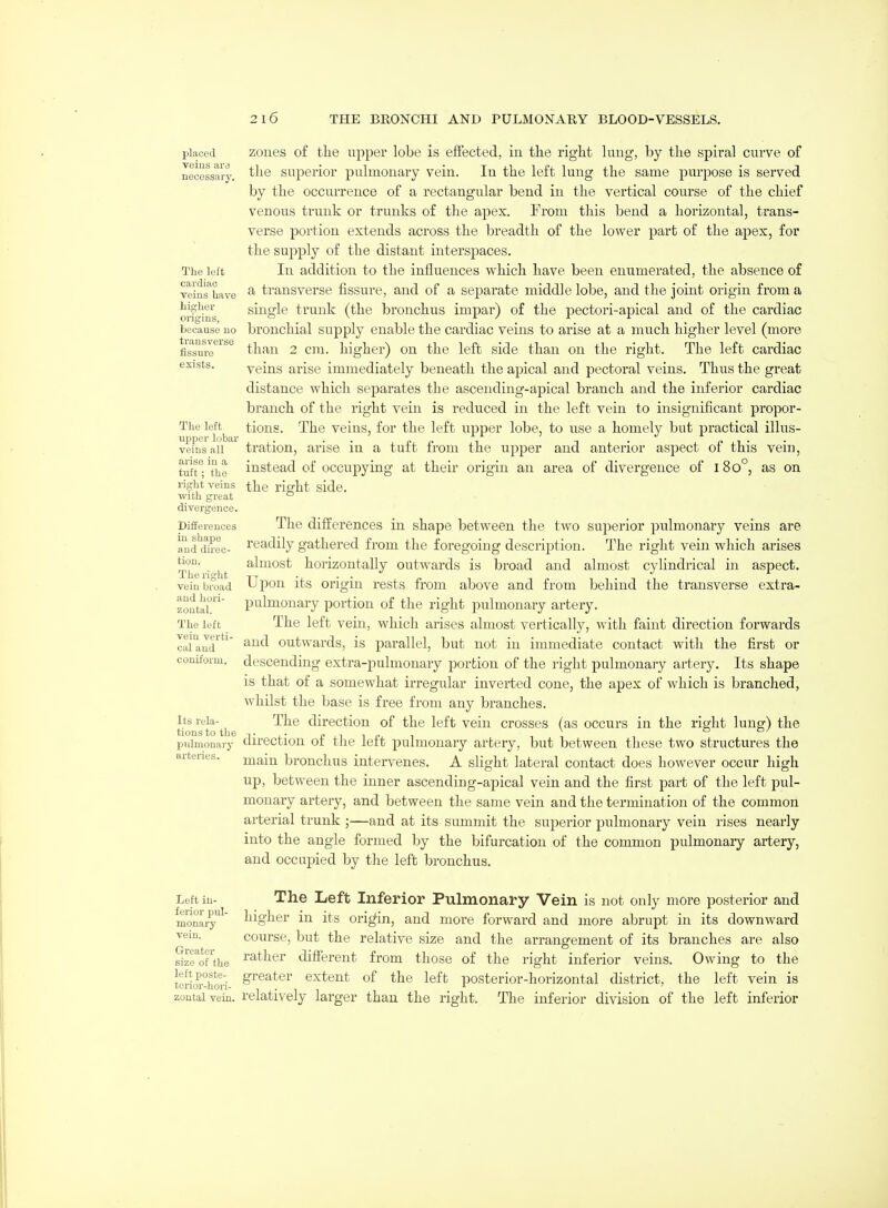 placed veins are necessary. The left cardiac veins have higher origins, because no transverse fissure exists. The left upper lobar veins all arise in a tuft; the right veins ■with great divergence. Differences in shape and direc- tion. The right vein broad and hori- zontal. The left vein verti- cal and coniform. Its rela- tions to the pulmonary arteries. zones of tlie upper lobe is effected, in tlie right lung, by the spiral curve of the superior pulmonary vein. In the left lung the same purpose is served by the occurrence of a rectangular bend in the vertical course of the chief venous trunk or trunks of the apex. From this bend a horizontal, trans- verse portion extends across the breadth of the lower part of the apex, for the supply of the distant interspaces. In addition to the influences which have been enumerated, the absence of a transverse fissure, and of a separate middle lobe, and the joint origin from a single trunk (the bronchus impar) of the pectori-apical and of the cardiac bronchial supply enable the cardiac veins to arise at a much higher level (more than 2 cm. higher) on the left side than on the right. The left cardiac veins arise immediately beneath the apical and pectoral veins. Thus the great distance which separates the ascending-apical branch and the inferior cardiac branch of the right vein is reduced in the left vein to insignificant propor- tions. The veins, for the left upper lobe, to use a homely but practical illus- tration, arise in a tuft from the upper and anterior aspect of this vein, instead of occupying at their origin an area of divergence of 180°, as on the right side. The differences in shape between the two superior pulmonary veins are readily gathered from the foregoing description. The right vein which arises almost horizontally outwards is broad and almost cylindrical in aspect. Uj)on its origin rests from above and from behind the transverse extra- pulmonary portion of the right pulmonary artery. The left vein, vk^hich arises almost vertically, with faint direction forwards and outwards, is parallel, but not in immediate contact with the first or descending extra-pulmonary portion of the right pulmonary artery. Its shape is that of a somewhat irregular inverted cone, the apex of which is branched, whilst the base is free from any branches. The direction of the left vein crosses (as occurs in the right lung) the direction of the left pulmonary artery, but between these two structures the main bronchus intervenes. A slight lateral contact does however occur high up, between the inner ascending-apical vein and the first part of the left pul- monary artery, and between the same vein and the termination of the common arterial trunk ;—and at its sitmmit the superior pulmonary vein rises nearly into the angle formed by the bifurcation of the common pulmonary artery, and occupied by the left bronchus. Left in- The Left Inferior Pulmonary Vein is not only more posterior and monai^^' l^ig^iei- in its origin, and more forward and more abrupt in its downward vein. course, but the relative size and the arrangement of its branches are also Szrof'the ^^t^er different from those of the right inferior veins. Owing to the terio'i--hori- S^'®^^^^' extent of the left posterior-horizontal district, the left vein is zontai vein, relatively larger than the right. The inferior division of the left inferior