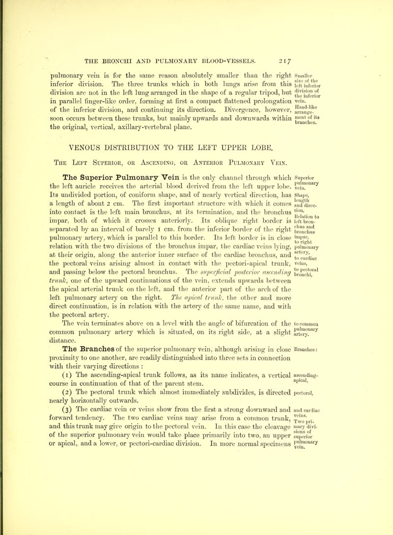 pulmonary vein is for the same reason absolutely smaller tliau the right Smaller inferior division. The three trunks which in both lungs arise from this left iufyHor division are not in the left lung arranged in the shape of a regular tripod, but fl^g'J^f^J^of|, in parallel finger-like order, forming at first a compact flattened prolongation vein, of the inferior division, and continuing its direction. Divergence, however, arrange^^ soon occurs between these trunks, but mainly upwards and downwards within ment of its . . . . branches, the original, vertical, axillary-vertebral plane. VENOUS DISTRIBUTION TO THE LEFT UPPER LOBE. The Left Superior, or Ascending, or Anterior Pulmonary Vein. The Superior Pulmonary Vein is the only channel through which Superior the left auricle receives the arterial blood derived from the left upper lobe. veiu!°'^^^ Its undivided portion, of coniform shape, and of nearly vertical direction, has shape, a length of about 2 cm. The first imjDortant structure with which it comes anTdh-oc- into contact is the left main bronchus, at its termination, and the bronchus ^ impar, both of which it crosses anteriorly. Its oblique right border is left bron- separated by an interval of barely I cm. from the inferior border of the right bronchus pulmonary artery, which is parallel to this border. Its left border is in close ['^^PFj^j. relation with the two divisions of the bronchus impar, the cardiac veins lying, pulmonary at their origin, along the anterior inner surface of the cardiac bronchus, and ^''''^''y'  . , , . . . . *° cardiac the pectoral veins arising almost in contact with the pectori-apical trunk, veius, and passing below the pectoral bronchus. The superficial posterior ascending b°onc°hr'^^ trunk, one of the upward continuations of the vein, extends upwards between the apical arterial trunk on the left, and the anterior part of the arch of the left pulmonary artery on the right. The apical trmil-, the other and more direct continuation, is in relation with the artery of the same name, and with the pectoral artery. The vein terminates above on a level with the angle of bifurcation of the to common common pulmonary artery which is situated, on its right side, at a slight artery.'^'^ distance. The Branches of the superior pulmonary vein, although arising in close Branches: proximity to one another, are readily distinguished into three sets in connection with their varying directions : (1) The ascending-apical trunk follows, as its name indicates, a vertical asceudiug- course in continuation of that of the parent stem. apical, (2) The pectoral trunk which almost immediately subdivides, is directed pectoral, nearly horizontally outwards. (3) The cardiac vein or veins show from the first a strong downward and and cardiac forward tendency. The two cardiac veins may arise from a common trunk, IT^^' . Two pn- and this trunk may give origin to the pectoral vein. In this case the cleavage mary divi- of the superior pulmonary vein would take place primarily into two, an upper superior or apical, and a lower, or pectori-cardiac division. In more normal specimens P^'|^°iary