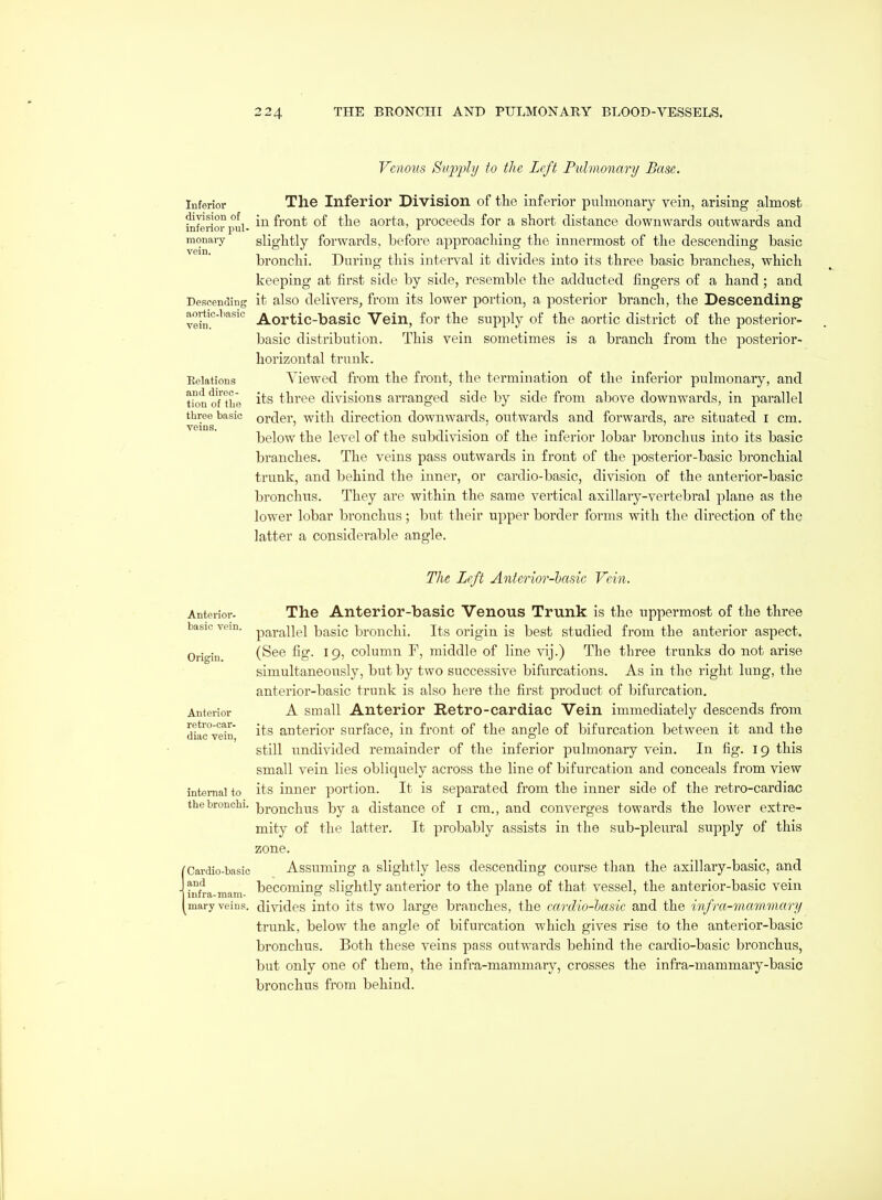 Venous Siqjj^ly to the Left Pulmonary Base. Inferior division of inferior pul- monary vein. De!5cending aortic-basic vein. Relations and direc- tion of tLe three basic veins. The Inferior Division of the inferior pulmonary vein, arising almost in front of the aorta, proceeds for a short distance downwards outwards and slightly forwards, before approaching the innermost of the descending basic bronchi. During this interval it divides into its three basic branches, which keeping at first side by side, resemble the adducted fingers of a hand ; and it also delivers, from its lower portion, a posterior branch, the Descending Aortic-basic Vein, for the supply of the aortic district of the posterior- basic distribution. This vein sometimes is a branch from the posterior- horizontal trunk. Viewed from the front, the termination of the inferior pulmonary, and its three divisions arranged side by side from above downwards, in parallel order, with direction downwards, outwards and forwards, are situated I cm. below the level of the subdivision of the inferior lobar bronchus into its basic branches. The veins pass outwards in front of the posterior-basic bronchial trunk, and behind the inner, or cardio-basic, division of the anterior-basic bronchus. They are within the same vertical axillary-vertebral plane as the lower lobar bronchus; but their upper border forms with the direction of the latter a considerable angle. The Left Anterior-hccsic Vein. Anterior- basic vein. Origin. Anterior retro-car- diac vein, internal to the bronchi. Cardio-basic and infra-mam- mary veins. The Anterior-basic Venous Trunk is the uppermost of the three parallel basic bronchi. Its origin is best studied from the anterior aspect. (See fig. 19, column F, middle of line vij.) The three trunks do not arise simultaneously, but by two successive bifurcations. As in the right lung, the anterior-basic trunk is also here the first product of bifurcation. A small Anterior Retro-cardiac Vein immediately descends from its anterior surface, in front of the angle of bifurcation between it and the still undivided remainder of the inferior pulmonary vein. In fig. 19 this small vein lies obliquely across the line of bifurcation and conceals from view its inner portion. It is separated from the inner side of the retro-cardiac bronchus by a distance of i cm., and converges towards the lower extre- mity of the latter. It probably assists in the sub-pleural supply of this zone. Assuming a slightly less descending course than the axillary-basic, and becoming slightly anterior to the plane of that vessel, the anterior-basic vein divides into its two large branches, the ceirdio-basic and the infra-mammary trunk, below the angle of bifurcation which gives rise to the anterior-basic bronchus. Both these veins pass outwards behind the cardio-basic bronchus, but only one of them, the infra-mammary, crosses the infra-mammary-basic bronchus from behind.