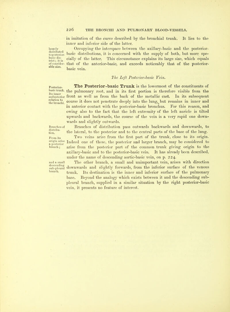in imitation of the curve described by the bronchial trunk. It lies to the inner and inferior side of the latter. largely Occupying the interspace between the axillary-basic and the posterior- toposterior- basic distributions, it is concerned with the supply of both, but more spe- tricr-'^iUs ^^^^V latter. This circumstance explains its large size, which equals of consider- that of the anterior-basic, and exceeds noticeably that of the posterior- able size. , basic vem. Ihc Left Posterior-hasic Vein. Posterior- The Posteriop-basic Trunk is the lowermost of the constituents of basic trunk, ^j^q pulmonary root, and in its first portion is therefore visible from the and anterior front as well as from the back of the metallic cast. In its subsequent the*bronchi course it does not penetrate deeply into the lung, but remains in inner and in anterior contact with the posterior-basic bronchus. For this reason, and owing also to the fact that the left extremity of the left auricle is tilted upwards and backwards, the course of the vein is a very rapid one down- wards and slightly outwards. Branches of Brauches of distribution pass outwards backwards and downwards, to tion!' ^' the lateral, to the posterior and to the central parts of the base of the lung. From its Two veins arise from the first part of the trunk, close to its origin, origin arise imJeed One of these, the posterior and larger branch, may be considered to a posterior ' r o . . branch; arise from the posterior part of the common trunk giving origin to the axillary-basic and to the posterior-basic vein. It has already been described, under the name of descending aortic-basic vein, on p. 224. and a small The Other branch, a small and unimportant vein, arises with direction sub-p^eural downwards and slightly forwards, from the inferior surface of the venous branch. trunk. Its destination is the inner and inferior surface of the pulmonary base. Beyond the analogy which exists between it and the descending sub- pleural branch, supplied in a similar situation by the right posterior-basic vein, it presents no feature of interest.