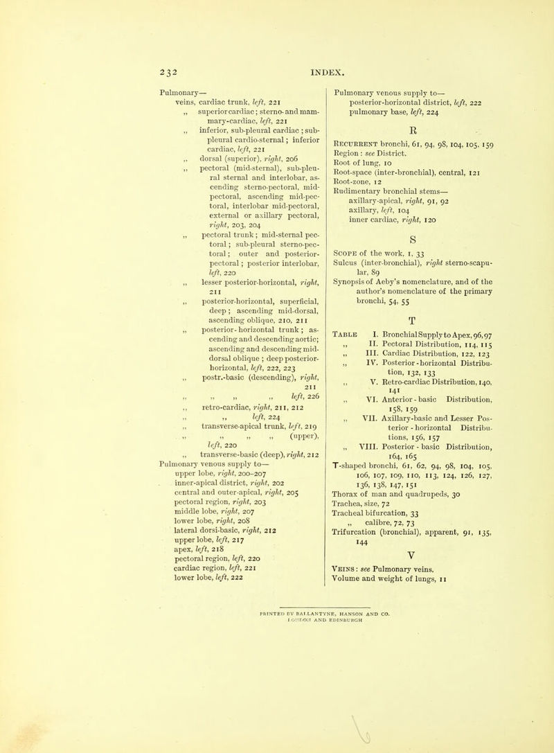 Pulmonary— veins, cardiac trunk, left, 221 „ superior cardiac; sterno- and mam- mary-cardiac, left, 221 ,, inferior, sub-pleural cardiac ; sub- pleural cardio-sternal; inferior cardiac, left, 221 ,, dorsal (superior), right, 206 ,, pectoral (mid-sternal), sub-pleu- ral sternal and interlobar, as- cending sterno-pectoral, mid- pectoral, ascending mid-pec- toral, interlobar mid-pectoral, external or axillary pectoral, right, 203, 204 ,, pectoral trunk; mid-sternal pec- toral ; sub-pleural sterno-pec- toral ; outer and posterior- pectoral ; posterior interlobar, left, 220 ,, lesser posterior-horizontal, right, 211 ,, posterior-horizontal, superficial, deep ; ascending mid-dorsal, ascending oblique, 210, 211 „ posterior- horizontal trunk ; as- cending and descending aortic; ascending and descending mid- dorsal oblique ; deep posterior- horizontal, left, 222, 223 „ postr.-basic (descending), right, 211 „ „ „ „ left, 226 ,, retro-cardiac, right, 211, 212 ,, ,, left, 224 ,, transverse-apical trunk, left, 219 (upper), left, 220 „ transverse-basic (deep), right, 212 Pulmonary venous supply to— upper lobe, right, 200-207 inner-apical district, right, 202 central and outer-apical, right, 205 pectoral region, right, 203 middle lobe, right, 207 lower lobe, right, 208 lateral dorsi-basic, right, 212 upper lobe, left, 217 apex, left, 218 pectoral region, left, 220 cardiac region, left, 221 lower lobe, left, 222 Pulmonary venous supply to— posterior-horizontal district, left, 222 pulmonary base, left, 224 R Recurrent bronchi, 61, 94, 98,104,105, 159 Region: see District. Root of lung, 10 Root-space (inter-bronchial), central, 121 Root-zone, 12 Rudimentary bronchial stems— axillary-apical, right, 91, 92 axillary, left, 104 inner cardiac, right, 120 s Scope of the work, i, 33 Sulcus (inter-bronchial), right sterno-scapu- lar, 89 Synopsis of Aeby's nomenclature, and of the author's nomenclature of the primary bronchi, 54, 55 Table I. BronchialSupplytoApex,96,97 ,, II. Pectoral Distribution, 114, 115 „ III. Cardiac Distribution, 122, 123 „ IV. Posterior-horizontal Distribu- tion, 132, 133 ,, V. Retro-cardiac Distribution, 140, 141 ,, VI. Anterior - basic Distribution, 158, 159 „ VII. Axillary-basic and Lesser Pos- terior - horizontal Distribu- tions, 156, 157 „ VIII. Posterior - basic Distribution, 164, 165 T-shaped bronchi, 61, 62, 94, 98, 104, 105, 106, 107, 109, no, 113, 124, 126, 127, 136, 138, 147, 151 Thorax of man and quadrupeds, 30 Trachea, size, 72 Tracheal bifurcation, 33 „ calibre, 72, 73 Trifurcation (bronchial), apparent, 91, 135, 144 V Veins : see Pulmonary veins. Volume and weight of lungs, 11 PRINTED DY BAI.LANTYNE, HANSON AND CO. I-OlirjOit AND EDINBURGH