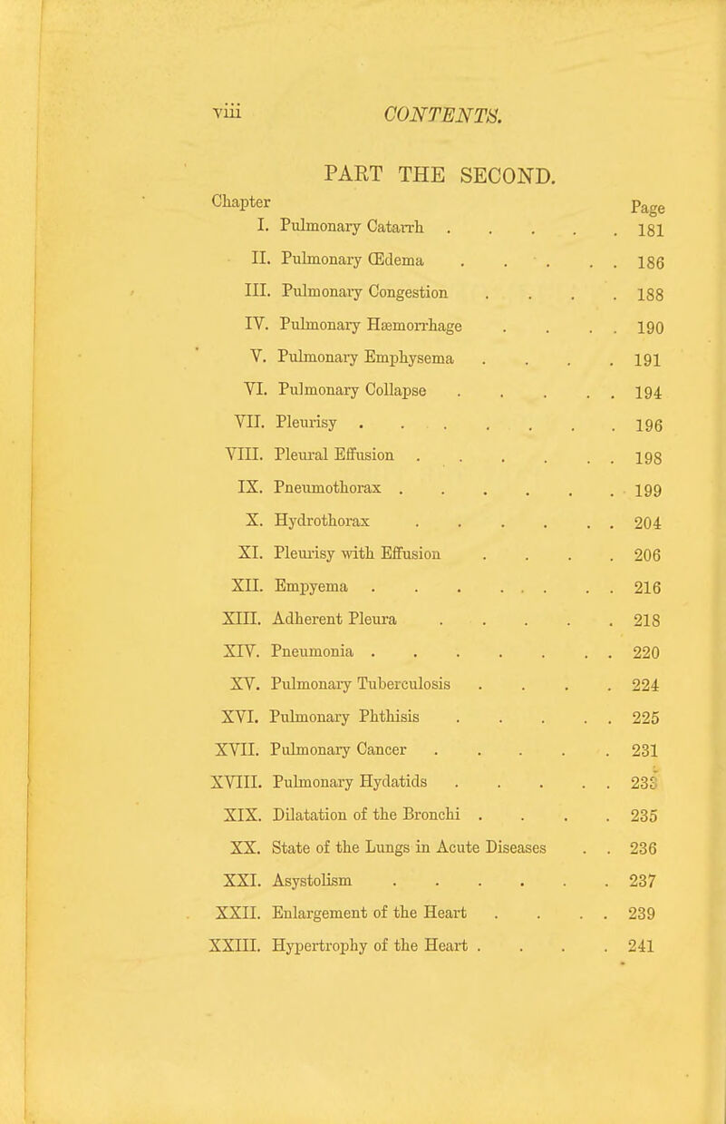 PART THE SECOND. Chapter Page I. Pulmonary Catarrli isi II. Puhnonary (Edema . . . . . 186 III. Pulmonaiy Congestion .... 188 IV. Pulmonary Haemon-hage . . . . 190 V. Pulmonary Emphysema . . . .191 VI. Pulmonary Collapse ..... 194 VII. Pleurisy . . . , . . .196 VIII. Pleural Effusion 193 IX. Pneumothorax 199 X. Hydrothorax . . . . . . 204 XI. Pleui-isy with Effusion .... 206 XII. Empyema 216 XIII. Adherent Pleura 218 XIV. Pneumonia 220 XV. Pulmonary Tuberculosis .... 224 XVI. Pulmonary Phthisis 225 XVII. Pulmonary Cancer 231 XVIII. Puhnonary Hydatids 23S XIX. Dilatation of the Bronchi .... 235 XX. State of the Lungs in Acute Diseases . . 236 XXI. Asystolism 237 XXII. Enlargement of the Heart . . . . 239 XXIII. Hypertrophy of the Heart . . . .241