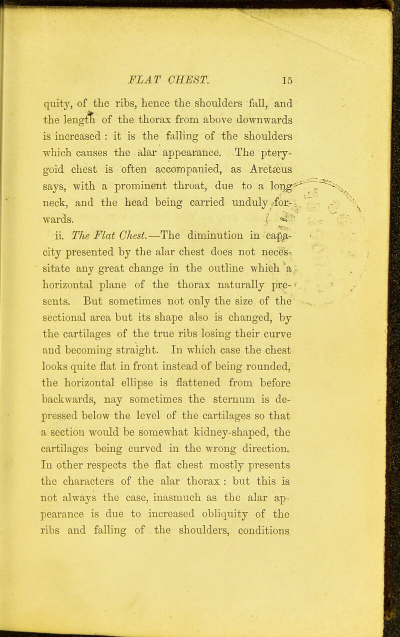 quity, of the ribs, hence the shoulders fall, and the length of the thorax from above downwards is increased : it is the falling of the shoulders which causes the alar appearance. The ptery- goid chest is often accompanied, as Aretseus says, with a prominent throat, due to a long- neck, and the head being carried unduly ^foi:--,: wards. ( ii. The Flat Chest.—The diminution in capa- city presented by the alar chest does not needs-, sitate any great change in the outline which 'a... horizontal plane of the thorax naturally pre- sents. But sometimes not only the size of the sectional area but its shape also is changed, by the cartilages of the true ribs losing their curve and becoming straight. In which case the chest looks quite flat in front instead of being rounded, the horizontal ellipse is flattened from before backwards, nay sometimes the sternum is de- pressed below the level of the cartilages so that a section would be somewhat kidney-shaped, the cartilages being curved in the wrong direction. In other respects the flat chest mostly presents the characters of the alar thoi'ax : but this is not always the case, inasmuch as the alar ap- pearance is due to increased obliquity of the ribs and falling of the shoulders, conditions