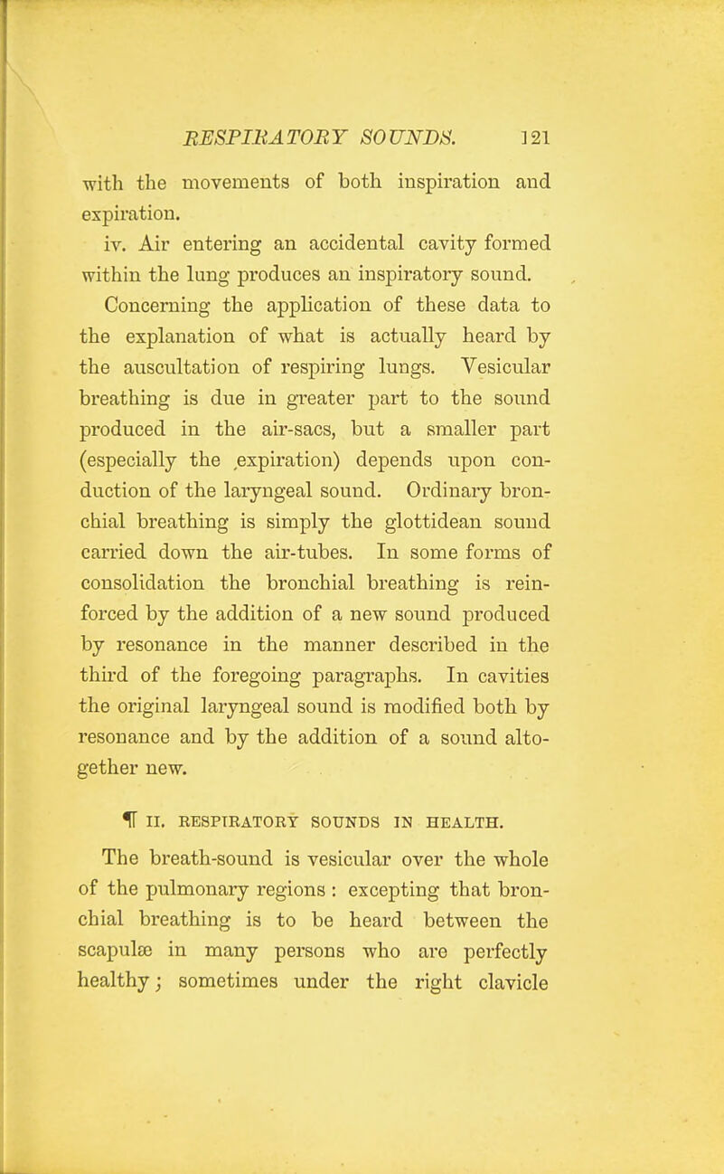 with the movements of both insph'ation and expiration. iv. Air entering an accidental cavity formed within the lung produces an inspiratory sound. Concerning the application of these data to the explanation of what is actually heard by the auscultation of respiring lungs. Vesicular breathing is due in greater part to the sound produced in the air-sacs, but a smaller part (especially the expiration) depends upon con- duction of the laryngeal sound. Ordinaiy bron- chial breathing is simply the glottidean sound carried down the air-tubes. In some forms of consolidation the bronchial breathing is rein- forced by the addition of a new sound produced by resonance in the manner described in the third of the foregoing paragraphs. In cavities the original laryngeal sound is modified both by resonance and by the addition of a sound alto- gether new. IF II. RESPIRATORY SOUNDS IN HEALTH. The breath-sound is vesicular over the whole of the pulmonary regions : excepting that bron- chial breathing is to be heard between the scapulse in many persons who ai*e perfectly healthy; sometimes under the right clavicle