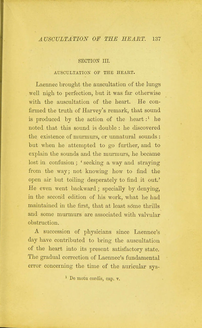 SECTION in. AUSCULTATION OP THE HEART. Laennec brought the auscultation of the lungs ■well nigh to perfection, but it was far otherwise with the auscultation of the heart. He con- firmed the truth of Harvey's remark, that sound is produced by the action of the heart: ^ he noted that this sound is double : he discovered the existence of murmurs, or unnatural sounds : but when he attempted to go further, and to explain the sounds and the murmurs, he became lost in confusion; ' seeking a way and straying from the way; not knowing how to find the open air hwt toiling desperately to find it out,' He even went backward; specially by denying, in the second edition of his work, what he had maintained in the first, that at least scJme thrills and some mmmurs ai-e associated with valvular obstruction. A succession of physicians since Laennec's day have contributed to bring the auscultation of the heart into its present satisfactory state. The gradual correction of Laennec's fundamental error concerning the time of the auricular sys- ^ De motu cordis, cap. v.