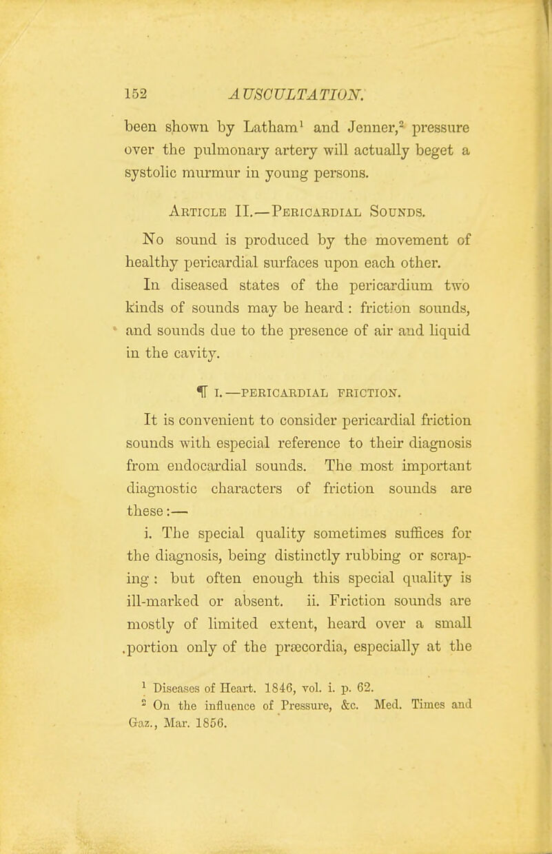 been shown by Latham^ and Jenner,^ pressure over the pulmonary artery will actually beget a systolic murmur in young persons. Article II,—Pericardial Sounds. No sound is produced by the movement of healthy pericardial surfaces upon each other. In diseased states of the pericardium two kinds of sounds may be heard : friction sounds, ' and sounds due to the presence of air and liquid in the cavity. ^ L—PERICARDIAL ■FRICTION. It is convenient to consider pericardial friction sounds with especial reference to their diagnosis from endocardial sounds. The most important diagnostic characters of friction sounds are these:— i. The special quality sometimes suffices for the diagnosis, being distinctly rubbing or scrap- ing : but often enough this special quality is ill-marked or absent. ii. Friction sounds are mostly of limited extent, heard over a small .portion only of the prjecordia, especially at the ^ Diseases of Heart. 1846, vol. i. p. 62.  On the influence of Pressure, &c. Med. Times and Gaz., Mar. 1856.