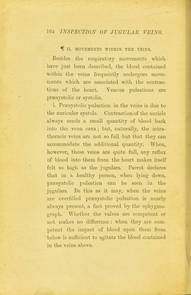 IT II. MOVEMENTS WITHIN THE VEINS. Besides the respiratory movements which have just been described, the blood contained within the veins frequently tindei'goes move- ments which are associated with the contrac- tions of the heart. Venous pulsations are prsesystolic or systolic. i. Prassystolic ptilsation in the veins is due to the auricular systole. Contraction of the auricle always sends a small quantity of blood back into the vena cava; but, naturally, the intra- thoracic veins are not so full but that they can accommodate the additional quantity. When, however, these veins are quite full, any reflux of blood into them from the heart malses itself felt as high as the jugulars. Parrot declares that in a healthy person, when lying down, prsesystolic pulsation can be seen in the jugulars. Be this as it may, when the veins are overfilled prsesystolic jDulsation is nearly always present, a fact proved by the sphygmo- graph. Whether the valves are competent or not makes no difference : when they are com- petent the impact of blood upon them from below is sufficient to agitate the blood contained- in the veins above.