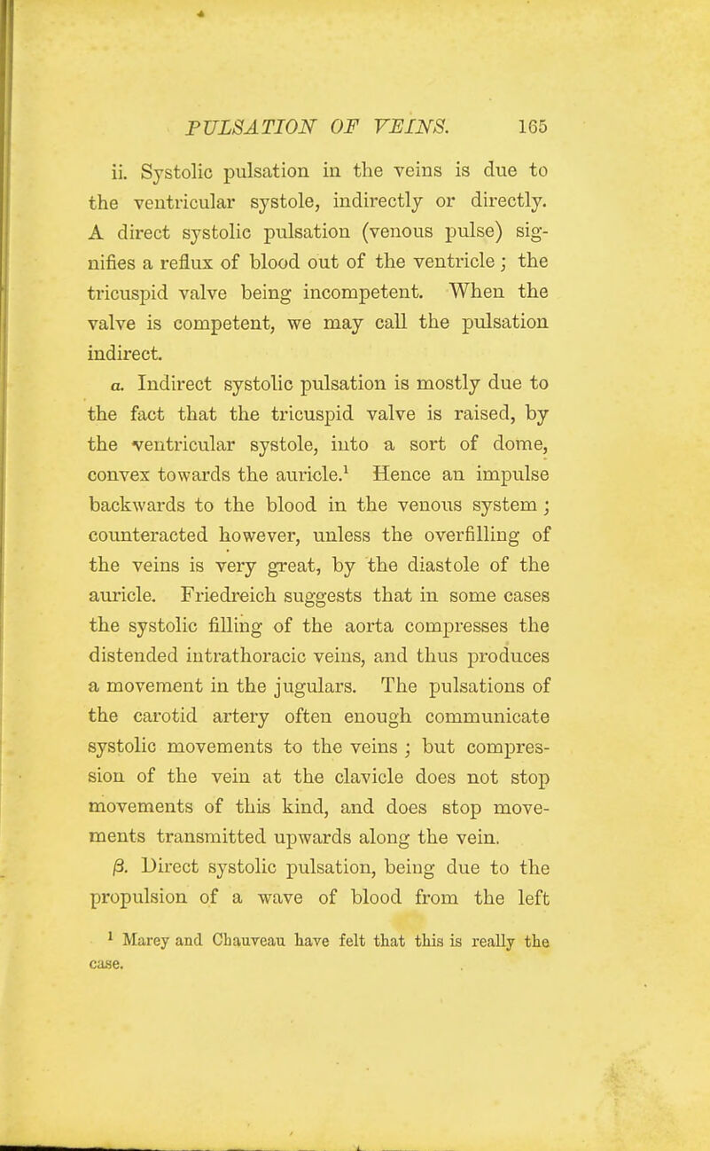 ii. Systolic pulsation in the veins is due to the ventricular systole, indirectly or directly. A direct systolic pulsation (venous pulse) sig- nifies a reflux of blood out of the ventricle ; the tricuspid valve being incompetent. When the valve is competent, we may call the pulsation indirect. a. Indirect systolic pulsation is mostly due to the fact that the tricuspid valve is raised, by the ventricular systole, into a sort of dome, convex towards the auricle.^ Hence an impulse backwards to the blood in the venous system ; counteracted however, unless the overfilling of the veins is very great, by the diastole of the auricle. Friedi-eich su^-o-ests that in some cases the systolic filling of the aorta compresses the distended intrathoracic veins, and thus produces a movement in the jugulars. The pulsations of the carotid artery often enough communicate systolic movements to the veins ; but compres- sion of the vein at the clavicle does not stop movements of this kind, and does stop move- ments transmitted upwards along the vein. /3, Direct systolic pulsation, being due to the propulsion of a wave of blood from the left ^ Marey and Chauveau have felt that this is really the case.