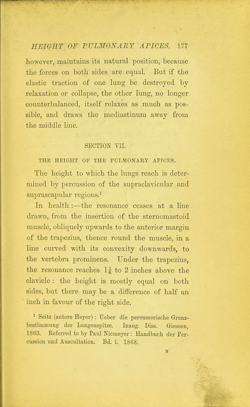 however, maintains its natural position, because the forces on both sides are equal. But if the elastic traction of one lung be destroyed by relaxation or collapse, the other lung, no longer counterbalanced, itself relaxes as much as pos- sible, and draws the mediastinum away from the middle line. SECTION VII. THE HEIGHT OF THE PULMONARY APICES. The height to which the lungs reach is deter- mined by percussion of the supraclayicular and suprascapular regions.^ In health :—the resonance ceases at a line drawn, from the insertion of the sternomastoid muscle, obliquely upwards to the anterior margin of the trapezius, thence round the muscle, in a line ciu'ved with its convexity downwards, to the vertebra prominens. Under the trapezius, the resonance reaches 1 j to 2 inches above the clavicle : the height is mostly equal on both sides, but there may be a difference of half an inch in favour of the right side. * Seitz (autore Heyer): TJeber die percussorische Grenz- bestimmung der Lungenspitze. Inaug. Diss. Giessen, 1863. Kef erred to by Pavd Niemeyer: Handbuch der Per-