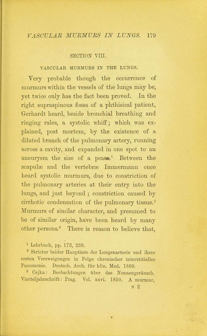 SECTION VIII. VASCULAB MURMURS IN THE LUNGS. Very probable though the occurrence of murmurs within the vessels of the lungs may be, yet twice only has the fact been proved. In the right supraspinous fossa of a phthisical patient, Gerhardt heard, beside bronchial breathing and ringing rales, a systolic whiff; which was ex- plained, post mortem, by the existence of a dilated branch of the pulmonary artery, running across a cavity, and expanded in one spot to an aneuiysm the size of a peas».^ Between the scapulae and the vertebra) Immermann once heard systolic murmurs, due to constriction of the pulmonary arteries at their entry into the limgs, and just beyond ; constriction caused by cin'hotic condensation of the pulmonary tissue. Murmurs of similar charactei', and presumed to be of similar origin, have been heard by many other persons.^ There is reason to believe that, 1 Lehrbuch, pp. 173, 239. ^ Strictur beider Hauptaste der Lungenarterie und ilirer ersten Verzweigungen in Folge chronischer interstitieller Pneumonic. Deutsch. Arch, fur Idin. Med. 1869. ^ Cejka: Beobachtungen iiber das Nonnengcriiuscli. Vierteljahrschrift: Prag. Vol. xxvi. 1850. A murmur, N 2