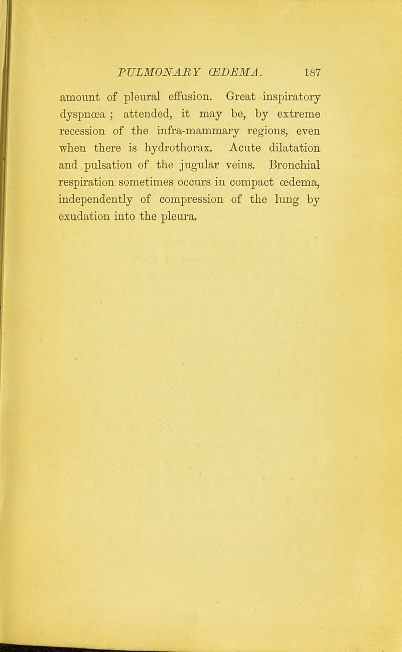 amount of pleural eflfusion. Great inspu'atory dyspnosa; attended, it may be, by extreme recession of the infra-mammary regions, even ■when there is hydrothorax. Acute dilatation and.pulsation of the jugular veins. Bronchial respu'ation sometimes occurs in compact oedema, independently of compression of the lung by exudation into the pleura.