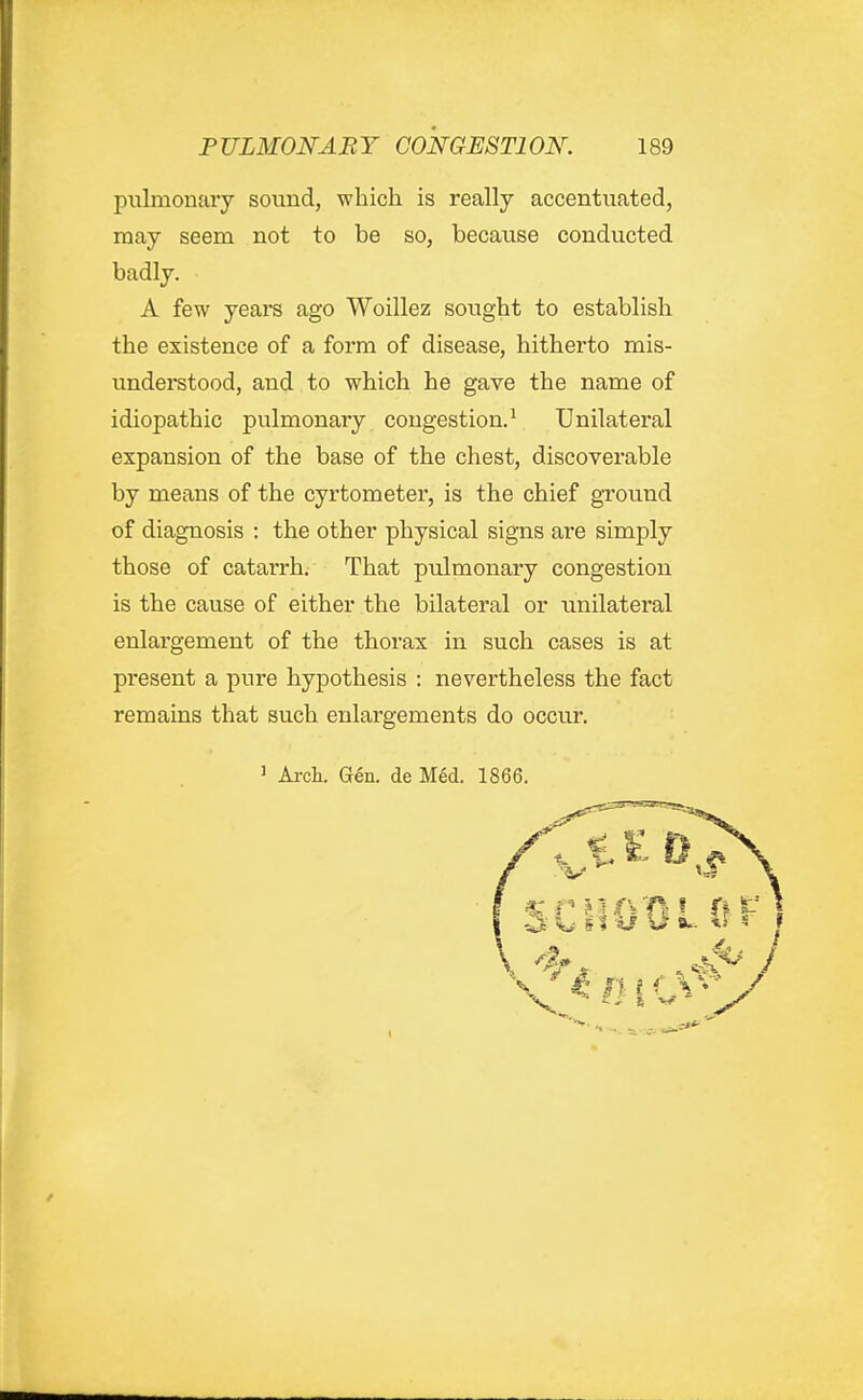 pulmonary sound, which is really accentuated, raay seem not to be so, because conducted badly. A few years ago Woillez sought to establish the existence of a form of disease, hitherto mis- understood, and to which he gave the name of idiopathic pulmonary congestion.^ Unilateral expansion of the base of the chest, discoverable by means of the cyrtometer, is the chief ground of diagnosis : the other physical signs are simply those of catarrh. That pulmonary congestion is the cause of either the bilateral or unilateral enlargement of the thorax in such cases is at present a pure hypothesis : nevertheless the fact remains that such enlargements do occur. ' Arch. Gen. de Med. 1866.